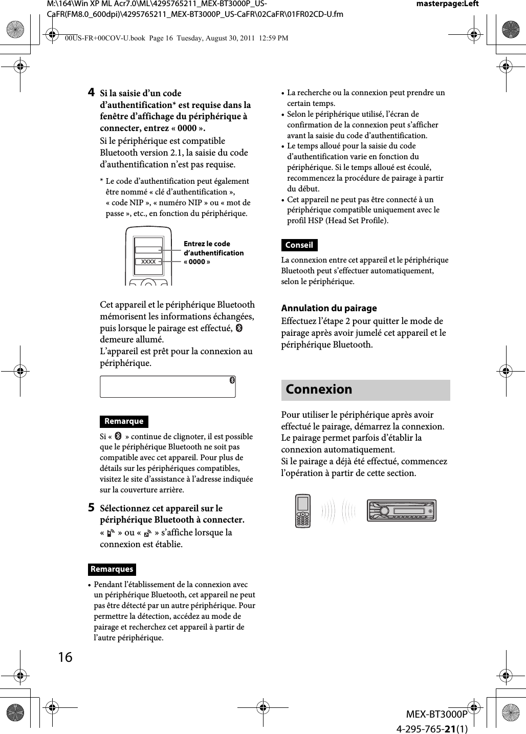 16MEX-BT3000P4-295-765-21(1)M:\164\Win XP ML Acr7.0\ML\4295765211_MEX-BT3000P_US-CaFR(FM8.0_600dpi)\4295765211_MEX-BT3000P_US-CaFR\02CaFR\01FR02CD-U.fmmasterpage:Left4Si la saisie d’un code d’authentification* est requise dans la fenêtre d’affichage du périphérique à connecter, entrez «0000».Si le périphérique est compatible Bluetooth version 2.1, la saisie du code d’authentification n’est pas requise.* Le code d’authentification peut également être nommé «clé d’authentification», «code NIP», «numéro NIP» ou «mot de passe», etc., en fonction du périphérique.Cet appareil et le périphérique Bluetooth mémorisent les informations échangées, puis lorsque le pairage est effectué,   demeure allumé.L’appareil est prêt pour la connexion au périphérique.RemarqueSi « » continue de clignoter, il est possible que le périphérique Bluetooth ne soit pas compatible avec cet appareil. Pour plus de détails sur les périphériques compatibles, visitez le site d’assistance à l’adresse indiquée sur la couverture arrière.5Sélectionnez cet appareil sur le périphérique Bluetooth à connecter.«» ou «» s’affiche lorsque la connexion est établie.Remarques• Pendant l’établissement de la connexion avec un périphérique Bluetooth, cet appareil ne peut pas être détecté par un autre périphérique. Pour permettre la détection, accédez au mode de pairage et recherchez cet appareil à partir de l’autre périphérique.• La recherche ou la connexion peut prendre un certain temps.• Selon le périphérique utilisé, l’écran de confirmation de la connexion peut s’afficher avant la saisie du code d’authentification.• Le temps alloué pour la saisie du code d’authentification varie en fonction du périphérique. Si le temps alloué est écoulé, recommencez la procédure de pairage à partir du début.• Cet appareil ne peut pas être connecté à un périphérique compatible uniquement avec le profil HSP (Head Set Profile).ConseilLa connexion entre cet appareil et le périphérique Bluetooth peut s’effectuer automatiquement, selon le périphérique.Annulation du pairageEffectuez l’étape 2 pour quitter le mode de pairage après avoir jumelé cet appareil et le périphérique Bluetooth.ConnexionPour utiliser le périphérique après avoir effectué le pairage, démarrez la connexion. Le pairage permet parfois d’établir la connexion automatiquement.Si le pairage a déjà été effectué, commencez l’opération à partir de cette section.XXXXEntrez le code d’authentification« 0000 »00US-FR+00COV-U.book  Page 16  Tuesday, August 30, 2011  12:59 PM