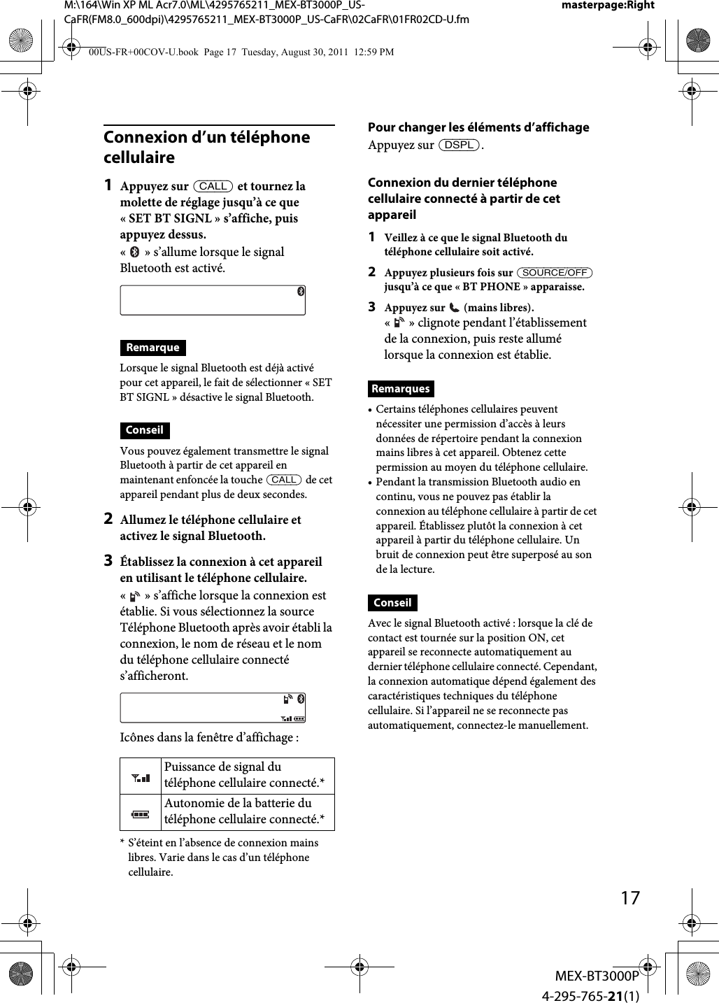 M:\164\Win XP ML Acr7.0\ML\4295765211_MEX-BT3000P_US-CaFR(FM8.0_600dpi)\4295765211_MEX-BT3000P_US-CaFR\02CaFR\01FR02CD-U.fmmasterpage:Right17MEX-BT3000P4-295-765-21(1)Connexion d’un téléphone cellulaire1Appuyez sur  et tournez la molette de réglage jusqu’à ce que « SET BT SIGNL » s’affiche, puis appuyez dessus.« » s’allume lorsque le signal Bluetooth est activé.RemarqueLorsque le signal Bluetooth est déjà activé pour cet appareil, le fait de sélectionner «SET BT SIGNL» désactive le signal Bluetooth.ConseilVous pouvez également transmettre le signal Bluetooth à partir de cet appareil en maintenant enfoncée la touche  de cet appareil pendant plus de deux secondes.2Allumez le téléphone cellulaire et activez le signal Bluetooth.3Établissez la connexion à cet appareil en utilisant le téléphone cellulaire.« » s’affiche lorsque la connexion est établie. Si vous sélectionnez la source Téléphone Bluetooth après avoir établi la connexion, le nom de réseau et le nom du téléphone cellulaire connecté s’afficheront.Icônes dans la fenêtre d’affichage :* S’éteint en l’absence de connexion mains libres. Varie dans le cas d’un téléphone cellulaire.Pour changer les éléments d’affichageAppuyez sur .Connexion du dernier téléphone cellulaire connecté à partir de cet appareil1Veillez à ce que le signal Bluetooth du téléphone cellulaire soit activé.2Appuyez plusieurs fois sur  jusqu’à ce que « BT PHONE » apparaisse.3Appuyez sur   (mains libres).« » clignote pendant l’établissement de la connexion, puis reste allumé lorsque la connexion est établie.Remarques• Certains téléphones cellulaires peuvent nécessiter une permission d’accès à leurs données de répertoire pendant la connexion mains libres à cet appareil. Obtenez cette permission au moyen du téléphone cellulaire.• Pendant la transmission Bluetooth audio en continu, vous ne pouvez pas établir la connexion au téléphone cellulaire à partir de cet appareil. Établissez plutôt la connexion à cet appareil à partir du téléphone cellulaire. Un bruit de connexion peut être superposé au son de la lecture.ConseilAvec le signal Bluetooth activé : lorsque la clé de contact est tournée sur la position ON, cet appareil se reconnecte automatiquement au dernier téléphone cellulaire connecté. Cependant, la connexion automatique dépend également des caractéristiques techniques du téléphone cellulaire. Si l’appareil ne se reconnecte pas automatiquement, connectez-le manuellement.Puissance de signal du téléphone cellulaire connecté.*Autonomie de la batterie du téléphone cellulaire connecté.*00US-FR+00COV-U.book  Page 17  Tuesday, August 30, 2011  12:59 PM