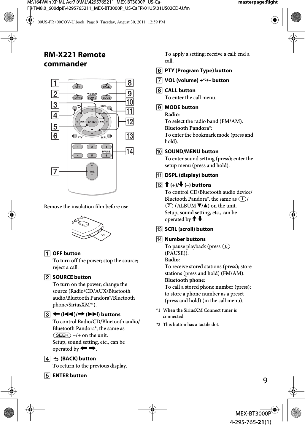 M:\164\Win XP ML Acr7.0\ML\4295765211_MEX-BT3000P_US-Ca-FR(FM8.0_600dpi)\4295765211_MEX-BT3000P_US-CaFR\01US\01US02CD-U.fmmasterpage:Right9MEX-BT3000P4-295-765-21(1)RM-X221 Remote commanderRemove the insulation film before use.OFF buttonTo turn off the power; stop the source; reject a call.SOURCE buttonTo turn on the power; change the source (Radio/CD/AUX/Bluetooth audio/Bluetooth Pandora®/Bluetooth phone/SiriusXM*1). ()/ () buttonsTo control Radio/CD/Bluetooth audio/Bluetooth Pandora®, the same as  –/+ on the unit.Setup, sound setting, etc., can be operated by  . (BACK) buttonTo return to the previous display.ENTER buttonTo apply a setting; receive a call; end a call.PTY (Program Type) buttonVOL (volume) +*2/– buttonCALL buttonTo enter the call menu.MODE buttonRadio:To select the radio band (FM/AM).Bluetooth Pandora®:To enter the bookmark mode (press and hold).SOUND/MENU buttonTo enter sound setting (press); enter the setup menu (press and hold).DSPL (display) button (+)/ (–) buttonsTo control CD/Bluetooth audio device/Bluetooth Pandora®, the same as / (ALBUM /) on the unit.Setup, sound setting, etc., can be operated by  .SCRL (scroll) buttonNumber buttonsTo pause playback (press  (PAUSE)).Radio:To receive stored stations (press); store stations (press and hold) (FM/AM).Bluetooth phone:To call a stored phone number (press); to store a phone number as a preset (press and hold) (in the call menu).*1 When the SiriusXM Connect tuner is connected.*2 This button has a tactile dot.00US-FR+00COV-U.book  Page 9  Tuesday, August 30, 2011  12:59 PM