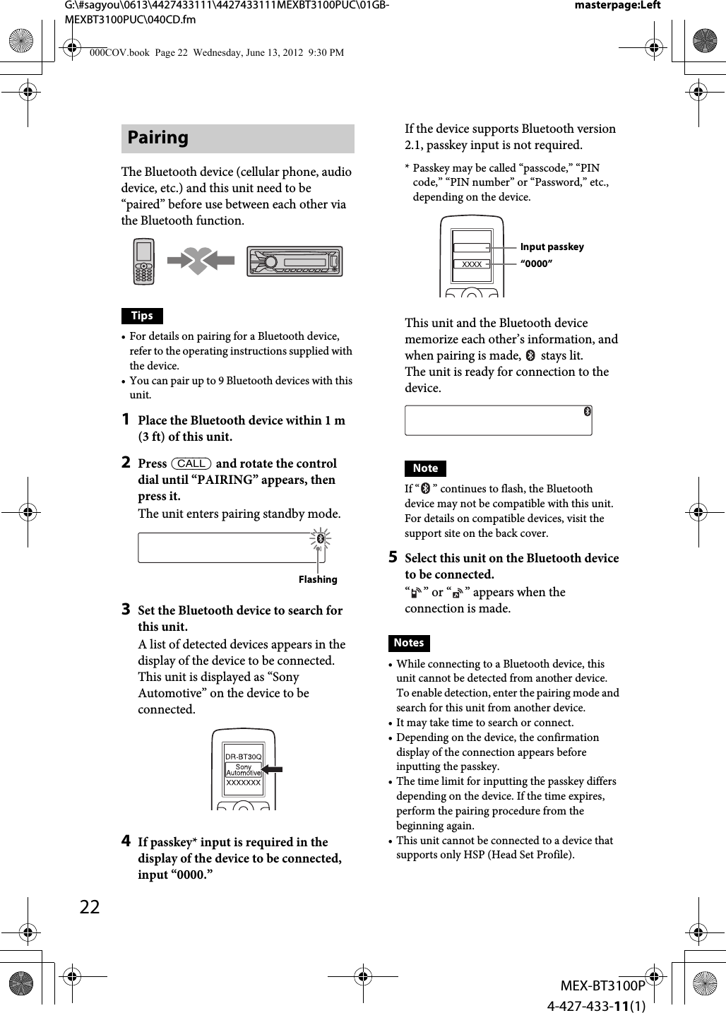 22MEX-BT3100P4-427-433-11(1)G:\#sagyou\0613\4427433111\4427433111MEXBT3100PUC\01GB-MEXBT3100PUC\040CD.fmmasterpage:LeftPairingThe Bluetooth device (cellular phone, audio device, etc.) and this unit need to be “paired” before use between each other via the Bluetooth function.Tips• For details on pairing for a Bluetooth device, refer to the operating instructions supplied with the device.• You can pair up to 9 Bluetooth devices with this unit.1Place the Bluetooth device within 1 m (3 ft) of this unit.2Press  and rotate the control dial until “PAIRING” appears, then press it.The unit enters pairing standby mode.3Set the Bluetooth device to search for this unit.A list of detected devices appears in the display of the device to be connected. This unit is displayed as “Sony Automotive” on the device to be connected.4If passkey* input is required in the display of the device to be connected, input “0000.”If the device supports Bluetooth version 2.1, passkey input is not required.* Passkey may be called “passcode,” “PIN code,” “PIN number” or “Password,” etc., depending on the device.This unit and the Bluetooth device memorize each other’s information, and when pairing is made,   stays lit.The unit is ready for connection to the device.NoteIf “ ” continues to flash, the Bluetooth device may not be compatible with this unit. For details on compatible devices, visit the support site on the back cover.5Select this unit on the Bluetooth device to be connected.“ ” or “ ” appears when the connection is made.Notes• While connecting to a Bluetooth device, this unit cannot be detected from another device. To enable detection, enter the pairing mode and search for this unit from another device.• It may take time to search or connect.• Depending on the device, the confirmation display of the connection appears before inputting the passkey.• The time limit for inputting the passkey differs depending on the device. If the time expires, perform the pairing procedure from the beginning again.• This unit cannot be connected to a device that supports only HSP (Head Set Profile).FlashingInput passkey“0000”000COV.book  Page 22  Wednesday, June 13, 2012  9:30 PM