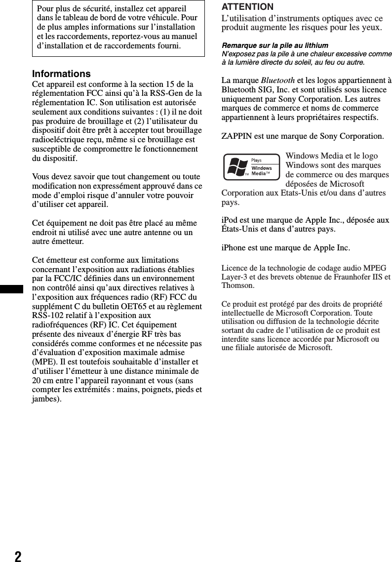 2InformationsCet appareil est conforme à la section 15 de la réglementation FCC ainsi qu’à la RSS-Gen de la réglementation IC. Son utilisation est autorisée seulement aux conditions suivantes : (1) il ne doit pas produire de brouillage et (2) l’utilisateur du dispositif doit être prêt à accepter tout brouillage radioeléctrique reçu, même si ce brouillage est susceptible de compromettre le fonctionnement du dispositif.Vous devez savoir que tout changement ou toute modification non expressément approuvé dans ce mode d’emploi risque d’annuler votre pouvoir d’utiliser cet appareil.Cet équipement ne doit pas être placé au même endroit ni utilisé avec une autre antenne ou un autre émetteur.Cet émetteur est conforme aux limitations concernant l’exposition aux radiations établies par la FCC/IC définies dans un environnement non contrôlé ainsi qu’aux directives relatives à l’exposition aux fréquences radio (RF) FCC du supplément C du bulletin OET65 et au règlement RSS-102 relatif à l’exposition aux radiofréquences (RF) IC. Cet équipement présente des niveaux d’énergie RF très bas considérés comme conformes et ne nécessite pas d’évaluation d’exposition maximale admise (MPE). Il est toutefois souhaitable d’installer et d’utiliser l’émetteur à une distance minimale de 20 cm entre l’appareil rayonnant et vous (sans compter les extrémités : mains, poignets, pieds et jambes).Remarque sur la pile au lithiumN’exposez pas la pile à une chaleur excessive comme à la lumière directe du soleil, au feu ou autre.La marque Bluetooth et les logos appartiennent à Bluetooth SIG, Inc. et sont utilisés sous licence uniquement par Sony Corporation. Les autres marques de commerce et noms de commerce appartiennent à leurs propriétaires respectifs.ZAPPIN est une marque de Sony Corporation.iPod est une marque de Apple Inc., déposée aux États-Unis et dans d’autres pays.iPhone est une marque de Apple Inc.Pour plus de sécurité, installez cet appareil dans le tableau de bord de votre véhicule. Pour de plus amples informations sur l’installation et les raccordements, reportez-vous au manuel d’installation et de raccordements fourni.L’utilisation d’instruments optiques avec ce produit augmente les risques pour les yeux.ATTENTIONWindows Media et le logo Windows sont des marques de commerce ou des marques déposées de Microsoft Corporation aux Etats-Unis et/ou dans d’autres pays.Licence de la technologie de codage audio MPEG Layer-3 et des brevets obtenue de Fraunhofer IIS et Thomson.Ce produit est protégé par des droits de propriété intellectuelle de Microsoft Corporation. Toute utilisation ou diffusion de la technologie décrite sortant du cadre de l’utilisation de ce produit est interdite sans licence accordée par Microsoft ou une filiale autorisée de Microsoft.