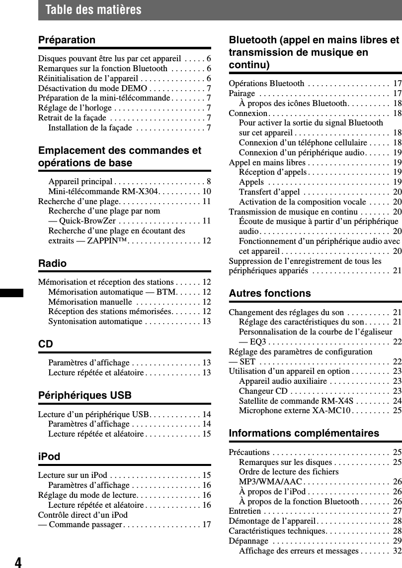 4Table des matièresPréparationDisques pouvant être lus par cet appareil  . . . . . 6Remarques sur la fonction Bluetooth  . . . . . . . . 6Réinitialisation de l’appareil . . . . . . . . . . . . . . . 6Désactivation du mode DEMO . . . . . . . . . . . . . 7Préparation de la mini-télécommande. . . . . . . . 7Réglage de l’horloge . . . . . . . . . . . . . . . . . . . . . 7Retrait de la façade  . . . . . . . . . . . . . . . . . . . . . . 7Installation de la façade  . . . . . . . . . . . . . . . . 7Emplacement des commandes et opérations de baseAppareil principal . . . . . . . . . . . . . . . . . . . . . 8Mini-télécommande RM-X304. . . . . . . . . . 10Recherche d’une plage. . . . . . . . . . . . . . . . . . . 11Recherche d’une plage par nom — Quick-BrowZer . . . . . . . . . . . . . . . . . . . 11Recherche d’une plage en écoutant des extraits — ZAPPIN™. . . . . . . . . . . . . . . . . 12RadioMémorisation et réception des stations . . . . . . 12Mémorisation automatique — BTM. . . . . . 12Mémorisation manuelle  . . . . . . . . . . . . . . . 12Réception des stations mémorisées. . . . . . . 12Syntonisation automatique . . . . . . . . . . . . . 13CDParamètres d’affichage . . . . . . . . . . . . . . . . 13Lecture répétée et aléatoire. . . . . . . . . . . . . 13Périphériques USBLecture d’un périphérique USB. . . . . . . . . . . . 14Paramètres d’affichage . . . . . . . . . . . . . . . . 14Lecture répétée et aléatoire. . . . . . . . . . . . . 15iPodLecture sur un iPod . . . . . . . . . . . . . . . . . . . . . 15Paramètres d’affichage . . . . . . . . . . . . . . . . 16Réglage du mode de lecture. . . . . . . . . . . . . . . 16Lecture répétée et aléatoire. . . . . . . . . . . . . 16Contrôle direct d’un iPod— Commande passager. . . . . . . . . . . . . . . . . . 17Bluetooth (appel en mains libres et transmission de musique en continu)Opérations Bluetooth  . . . . . . . . . . . . . . . . . . .  17Pairage  . . . . . . . . . . . . . . . . . . . . . . . . . . . . . .  17À propos des icônes Bluetooth. . . . . . . . . .  18Connexion. . . . . . . . . . . . . . . . . . . . . . . . . . . .  18Pour activer la sortie du signal Bluetooth sur cet appareil . . . . . . . . . . . . . . . . . . . . . .  18Connexion d’un téléphone cellulaire . . . . .  18Connexion d’un périphérique audio. . . . . .  19Appel en mains libres . . . . . . . . . . . . . . . . . . .  19Réception d’appels. . . . . . . . . . . . . . . . . . .  19Appels  . . . . . . . . . . . . . . . . . . . . . . . . . . . .  19Transfert d’appel  . . . . . . . . . . . . . . . . . . . .  20Activation de la composition vocale . . . . .  20Transmission de musique en continu . . . . . . .  20Écoute de musique à partir d’un périphérique audio. . . . . . . . . . . . . . . . . . . . . . . . . . . . . .  20Fonctionnement d’un périphérique audio avec cet appareil . . . . . . . . . . . . . . . . . . . . . . . . .  20Suppression de l’enregistrement de tous les périphériques appariés  . . . . . . . . . . . . . . . . . .  21Autres fonctionsChangement des réglages du son . . . . . . . . . .  21Réglage des caractéristiques du son. . . . . .  21Personnalisation de la courbe de l’égaliseur — EQ3 . . . . . . . . . . . . . . . . . . . . . . . . . . . .  22Réglage des paramètres de configuration — SET  . . . . . . . . . . . . . . . . . . . . . . . . . . . . . .  22Utilisation d’un appareil en option . . . . . . . . .  23Appareil audio auxiliaire . . . . . . . . . . . . . .  23Changeur CD . . . . . . . . . . . . . . . . . . . . . . .  23Satellite de commande RM-X4S . . . . . . . .  24Microphone externe XA-MC10 . . . . . . . . .  25Informations complémentairesPrécautions . . . . . . . . . . . . . . . . . . . . . . . . . . .  25Remarques sur les disques . . . . . . . . . . . . .  25Ordre de lecture des fichiers MP3/WMA/AAC . . . . . . . . . . . . . . . . . . . .  26À propos de l’iPod . . . . . . . . . . . . . . . . . . .  26À propos de la fonction Bluetooth . . . . . . .  26Entretien . . . . . . . . . . . . . . . . . . . . . . . . . . . . .  27Démontage de l’appareil. . . . . . . . . . . . . . . . .  28Caractéristiques techniques. . . . . . . . . . . . . . .  28Dépannage  . . . . . . . . . . . . . . . . . . . . . . . . . . .  29Affichage des erreurs et messages . . . . . . .  32