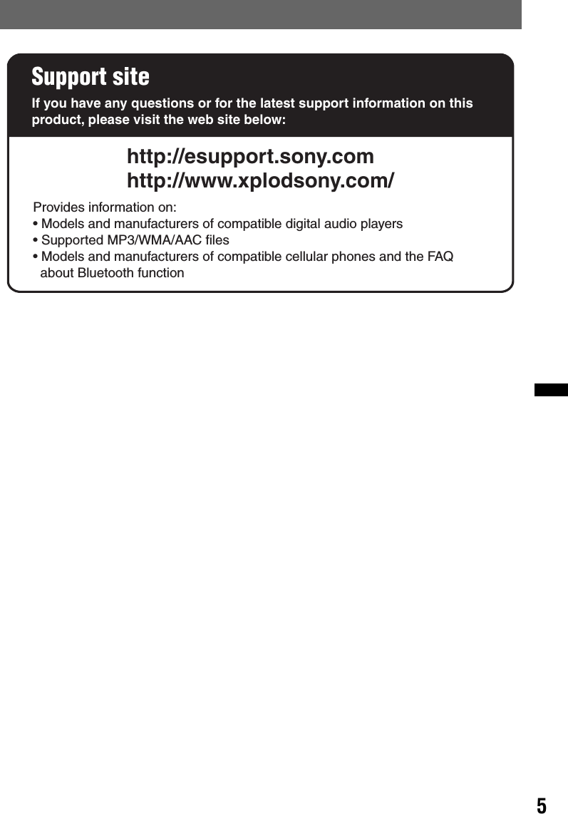 5Support siteIf you have any questions or for the latest support information on this product, please visit the web site below:http://esupport.sony.comhttp://www.xplodsony.com/Provides information on:• Models and manufacturers of compatible digital audio players• Supported MP3/WMA/AAC files• Models and manufacturers of compatible cellular phones and the FAQ   about Bluetooth function
