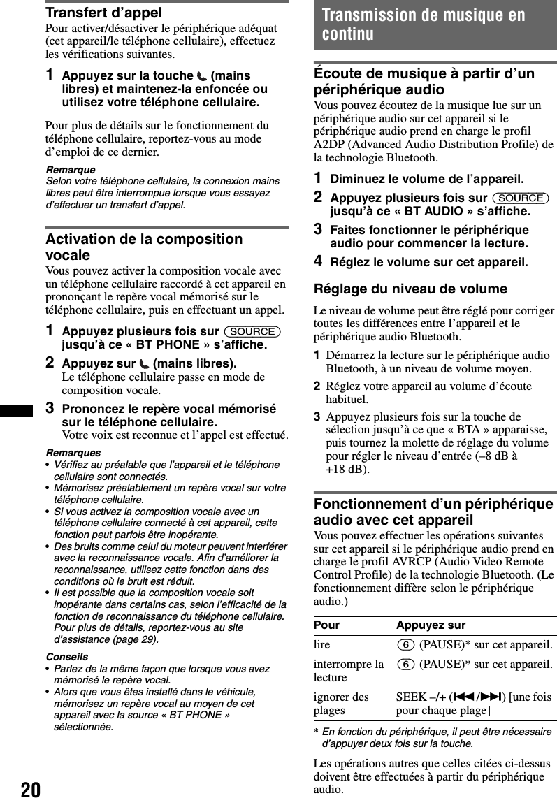 20Transfert d’appelPour activer/désactiver le périphérique adéquat (cet appareil/le téléphone cellulaire), effectuez les vérifications suivantes.1Appuyez sur la touche   (mains libres) et maintenez-la enfoncée ou utilisez votre téléphone cellulaire.Pour plus de détails sur le fonctionnement du téléphone cellulaire, reportez-vous au mode d’emploi de ce dernier.RemarqueSelon votre téléphone cellulaire, la connexion mains libres peut être interrompue lorsque vous essayez d’effectuer un transfert d’appel.Activation de la composition vocaleVous pouvez activer la composition vocale avec un téléphone cellulaire raccordé à cet appareil en prononçant le repère vocal mémorisé sur le téléphone cellulaire, puis en effectuant un appel.1Appuyez plusieurs fois sur (SOURCE) jusqu’à ce « BT PHONE » s’affiche.2Appuyez sur   (mains libres).Le téléphone cellulaire passe en mode de composition vocale.3Prononcez le repère vocal mémorisé sur le téléphone cellulaire.Votre voix est reconnue et l’appel est effectué.Remarques•Vérifiez au préalable que l’appareil et le téléphone cellulaire sont connectés.•Mémorisez préalablement un repère vocal sur votre téléphone cellulaire.•Si vous activez la composition vocale avec un téléphone cellulaire connecté à cet appareil, cette fonction peut parfois être inopérante.•Des bruits comme celui du moteur peuvent interférer avec la reconnaissance vocale. Afin d’améliorer la reconnaissance, utilisez cette fonction dans des conditions où le bruit est réduit.•Il est possible que la composition vocale soit inopérante dans certains cas, selon l’efficacité de la fonction de reconnaissance du téléphone cellulaire. Pour plus de détails, reportez-vous au site d’assistance (page 29).Conseils•Parlez de la même façon que lorsque vous avez mémorisé le repère vocal.•Alors que vous êtes installé dans le véhicule, mémorisez un repère vocal au moyen de cet appareil avec la source « BT PHONE » sélectionnée.Transmission de musique en continuÉcoute de musique à partir d’un périphérique audioVous pouvez écoutez de la musique lue sur un périphérique audio sur cet appareil si le périphérique audio prend en charge le profil A2DP (Advanced Audio Distribution Profile) de la technologie Bluetooth.1Diminuez le volume de l’appareil.2Appuyez plusieurs fois sur (SOURCE) jusqu’à ce « BT AUDIO » s’affiche.3Faites fonctionner le périphérique audio pour commencer la lecture.4Réglez le volume sur cet appareil.Réglage du niveau de volumeLe niveau de volume peut être réglé pour corriger toutes les différences entre l’appareil et le périphérique audio Bluetooth.1Démarrez la lecture sur le périphérique audio Bluetooth, à un niveau de volume moyen.2Réglez votre appareil au volume d’écoute habituel.3Appuyez plusieurs fois sur la touche de sélection jusqu’à ce que « BTA » apparaisse, puis tournez la molette de réglage du volume pour régler le niveau d’entrée (–8 dB à +18 dB).Fonctionnement d’un périphérique audio avec cet appareilVous pouvez effectuer les opérations suivantes sur cet appareil si le périphérique audio prend en charge le profil AVRCP (Audio Video Remote Control Profile) de la technologie Bluetooth. (Le fonctionnement diffère selon le périphérique audio.)*En fonction du périphérique, il peut être nécessaire d’appuyer deux fois sur la touche.Les opérations autres que celles citées ci-dessus doivent être effectuées à partir du périphérique audio.Pour Appuyez surlire (6) (PAUSE)* sur cet appareil.interrompre la lecture(6) (PAUSE)* sur cet appareil.ignorer des plages SEEK –/+ (./&gt;) [une fois pour chaque plage]