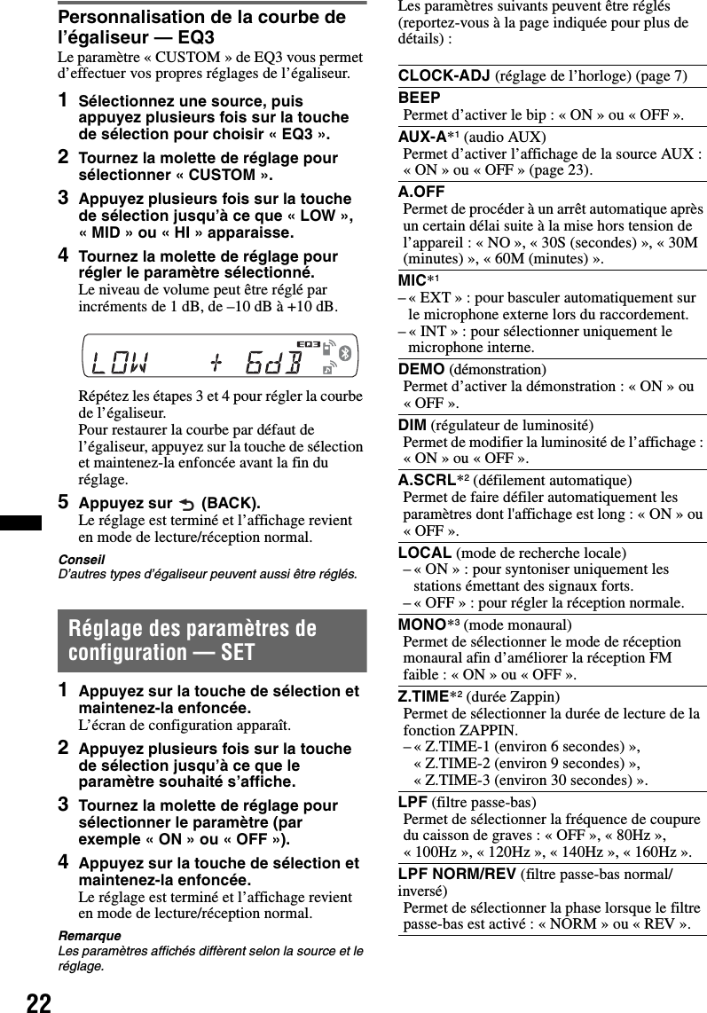 22Personnalisation de la courbe de l’égaliseur — EQ3Le paramètre « CUSTOM » de EQ3 vous permet d’effectuer vos propres réglages de l’égaliseur.1Sélectionnez une source, puis appuyez plusieurs fois sur la touche de sélection pour choisir « EQ3 ».2Tournez la molette de réglage pour sélectionner « CUSTOM ».3Appuyez plusieurs fois sur la touche de sélection jusqu’à ce que « LOW », « MID » ou « HI » apparaisse.4Tournez la molette de réglage pour régler le paramètre sélectionné.Le niveau de volume peut être réglé par incréments de 1 dB, de –10 dB à +10 dB.Répétez les étapes 3 et 4 pour régler la courbe de l’égaliseur.Pour restaurer la courbe par défaut de l’égaliseur, appuyez sur la touche de sélection et maintenez-la enfoncée avant la fin du réglage.5Appuyez sur   (BACK).Le réglage est terminé et l’affichage revient en mode de lecture/réception normal.ConseilD’autres types d’égaliseur peuvent aussi être réglés.Réglage des paramètres de configuration — SET1Appuyez sur la touche de sélection et maintenez-la enfoncée.L’écran de configuration apparaît.2Appuyez plusieurs fois sur la touche de sélection jusqu’à ce que le paramètre souhaité s’affiche.3Tournez la molette de réglage pour sélectionner le paramètre (par exemple « ON » ou « OFF »).4Appuyez sur la touche de sélection et maintenez-la enfoncée.Le réglage est terminé et l’affichage revient en mode de lecture/réception normal.RemarqueLes paramètres affichés diffèrent selon la source et le réglage.Les paramètres suivants peuvent être réglés (reportez-vous à la page indiquée pour plus de détails) :CLOCK-ADJ (réglage de l’horloge) (page 7)BEEPPermet d’activer le bip : « ON » ou « OFF ».AUX-A*1 (audio AUX)Permet d’activer l’affichage de la source AUX : « ON » ou « OFF » (page 23).A.OFFPermet de procéder à un arrêt automatique après un certain délai suite à la mise hors tension de l’appareil : « NO », « 30S (secondes) », « 30M (minutes) », « 60M (minutes) ».MIC*1– « EXT » : pour basculer automatiquement sur le microphone externe lors du raccordement.– « INT » : pour sélectionner uniquement le microphone interne.DEMO (démonstration)Permet d’activer la démonstration : « ON » ou «OFF».DIM (régulateur de luminosité)Permet de modifier la luminosité de l’affichage : «ON» ou «OFF».A.SCRL*2 (défilement automatique)Permet de faire défiler automatiquement les paramètres dont l&apos;affichage est long : « ON » ou «OFF».LOCAL (mode de recherche locale)– « ON » : pour syntoniser uniquement les stations émettant des signaux forts.– « OFF » : pour régler la réception normale.MONO*3 (mode monaural)Permet de sélectionner le mode de réception monaural afin d’améliorer la réception FM faible : « ON » ou « OFF ».Z.TIME*2 (durée Zappin)Permet de sélectionner la durée de lecture de la fonction ZAPPIN.– « Z.TIME-1 (environ 6 secondes) », « Z.TIME-2 (environ 9 secondes) », « Z.TIME-3 (environ 30 secondes) ».LPF (filtre passe-bas)Permet de sélectionner la fréquence de coupure du caisson de graves : « OFF », « 80Hz », « 100Hz », « 120Hz », « 140Hz », « 160Hz ».LPF NORM/REV (filtre passe-bas normal/inversé)Permet de sélectionner la phase lorsque le filtre passe-bas est activé : « NORM » ou « REV ».