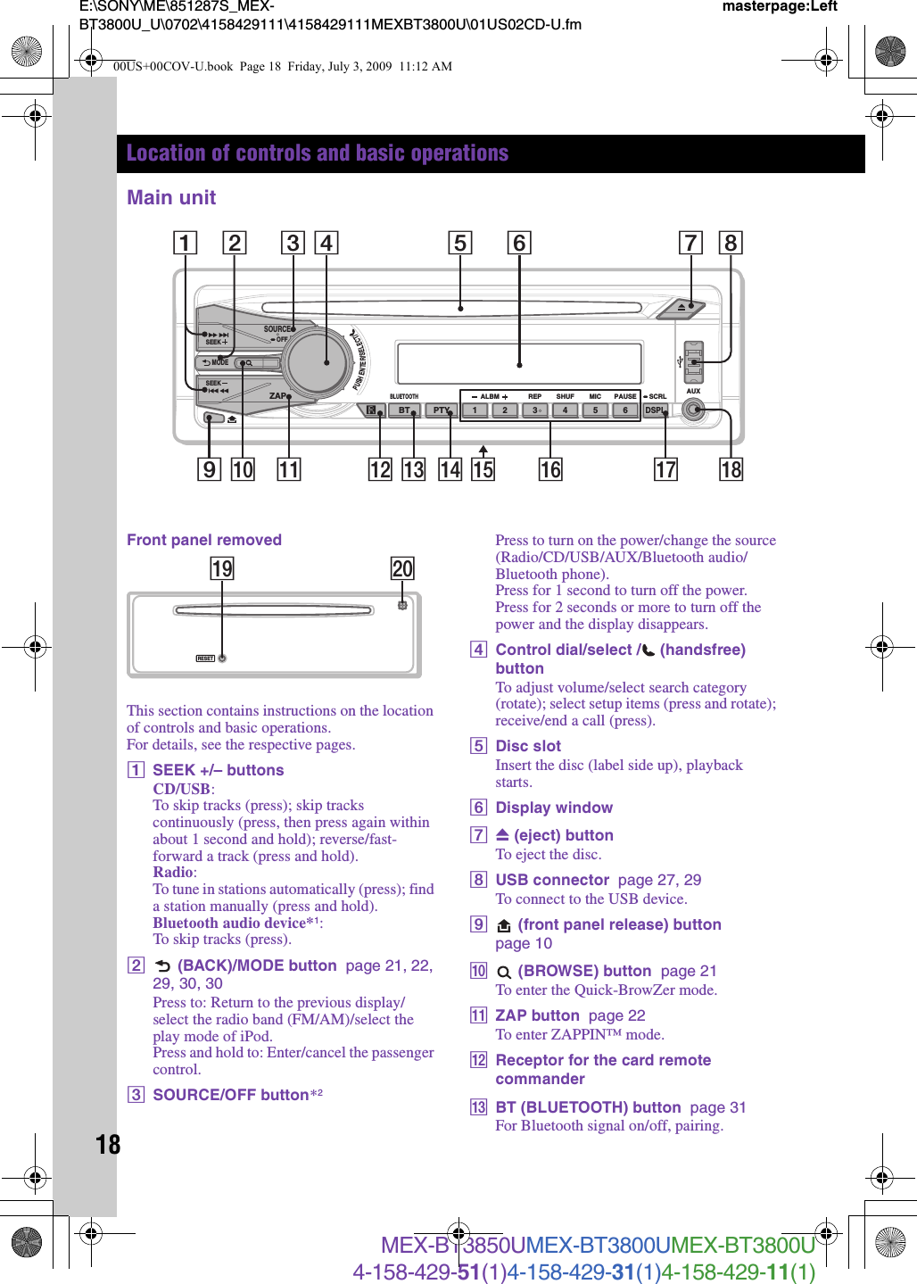 18E:\SONY\ME\851287S_MEX-BT3800U_U\0702\4158429111\4158429111MEXBT3800U\01US02CD-U.fmmasterpage:LeftMEX-BT3850UMEX-BT3800UMEX-BT3800U4-158-429-51(1)4-158-429-31(1)4-158-429-11(1)Location of controls and basic operationsMain unitFront panel removedThis section contains instructions on the location of controls and basic operations.For details, see the respective pages.ASEEK +/– buttonsCD/USB:To skip tracks (press); skip tracks continuously (press, then press again within about 1 second and hold); reverse/fast-forward a track (press and hold).Radio:To tune in stations automatically (press); find a station manually (press and hold).Bluetooth audio device*1:To skip tracks (press).B (BACK)/MODE button  page 21, 22, 29, 30, 30Press to: Return to the previous display/select the radio band (FM/AM)/select the play mode of iPod.Press and hold to: Enter/cancel the passenger control.CSOURCE/OFF button*2Press to turn on the power/change the source (Radio/CD/USB/AUX/Bluetooth audio/Bluetooth phone).Press for 1 second to turn off the power.Press for 2 seconds or more to turn off the power and the display disappears.DControl dial/select / (handsfree) buttonTo adjust volume/select search category (rotate); select setup items (press and rotate); receive/end a call (press).EDisc slotInsert the disc (label side up), playback starts.FDisplay windowGZ (eject) buttonTo eject the disc.HUSB connector  page 27, 29To connect to the USB device.I (front panel release) button  page 10J (BROWSE) button  page 21To enter the Quick-BrowZer mode.KZAP button  page 22To enter ZAPPIN™ mode.LReceptor for the card remote commanderMBT (BLUETOOTH) button  page 31For Bluetooth signal on/off, pairing.PUSHENTER/SELECT/AUXALBMBLUETOOTHREP MICSHUF PAUSESOURCESEEK OFFSCRLZAPSEEK123456PTYDSPLBTMODE9 q; qa qdqs qf qj2qkqh1 83 4 5 6 7qgRESETw;ql00US+00COV-U.book  Page 18  Friday, July 3, 2009  11:12 AM