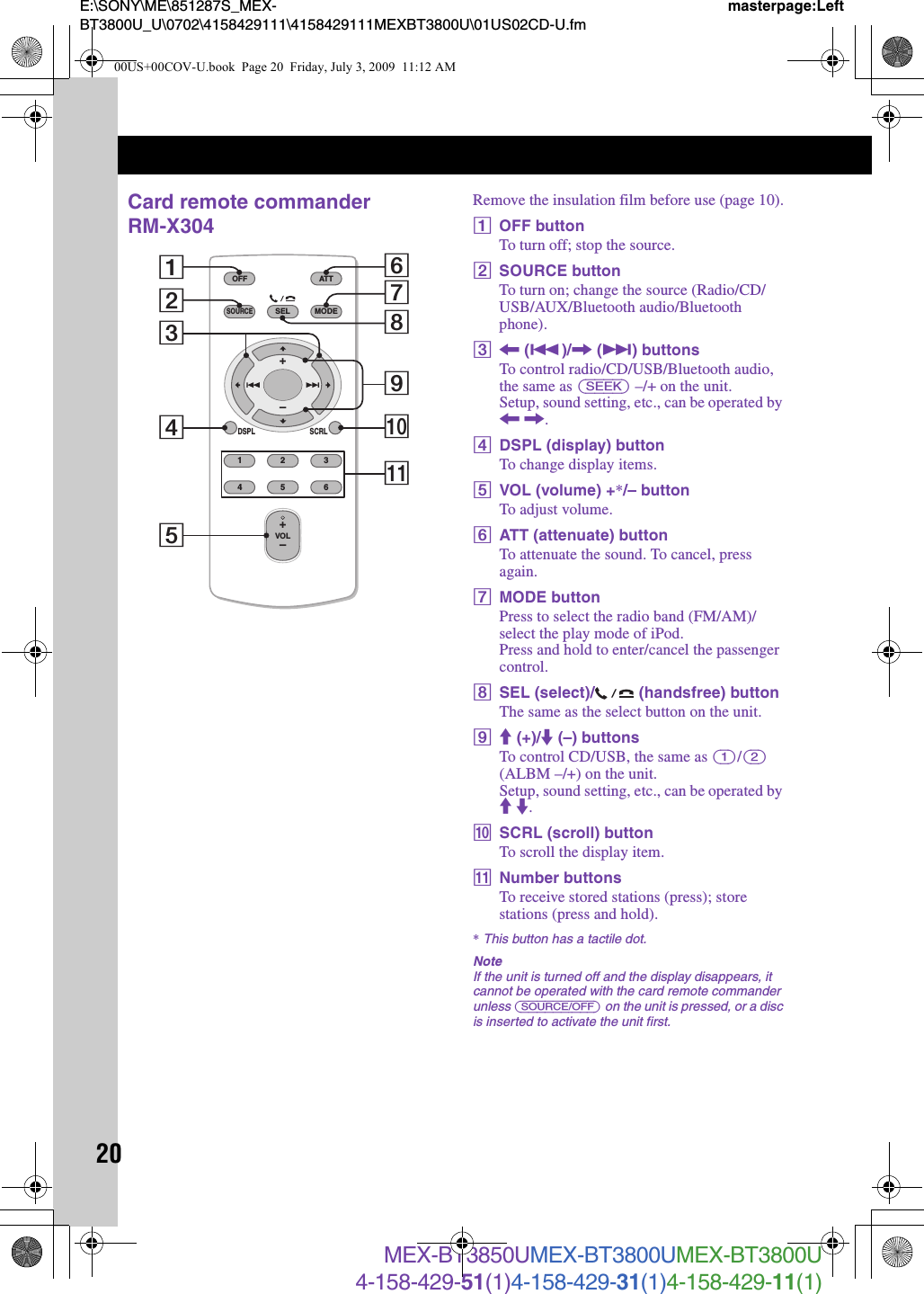 20E:\SONY\ME\851287S_MEX-BT3800U_U\0702\4158429111\4158429111MEXBT3800U\01US02CD-U.fmmasterpage:LeftMEX-BT3850UMEX-BT3800UMEX-BT3800U4-158-429-51(1)4-158-429-31(1)4-158-429-11(1)Card remote commander RM-X304Remove the insulation film before use (page 10).AOFF buttonTo turn off; stop the source.BSOURCE buttonTo turn on; change the source (Radio/CD/USB/AUX/Bluetooth audio/Bluetooth phone).C&lt; (.)/, (&gt;) buttonsTo control radio/CD/USB/Bluetooth audio, the same as (SEEK) –/+ on the unit.Setup, sound setting, etc., can be operated by &lt; ,.DDSPL (display) buttonTo change display items.EVOL (volume) +*/– buttonTo adjust volume.FATT (attenuate) buttonTo attenuate the sound. To cancel, press again.GMODE buttonPress to select the radio band (FM/AM)/select the play mode of iPod.Press and hold to enter/cancel the passenger control.HSEL (select)/  (handsfree) buttonThe same as the select button on the unit.IM (+)/m (–) buttonsTo control CD/USB, the same as (1)/(2) (ALBM –/+) on the unit.Setup, sound setting, etc., can be operated by M m.JSCRL (scroll) buttonTo scroll the display item.KNumber buttonsTo receive stored stations (press); store stations (press and hold).*This button has a tactile dot.NoteIf the unit is turned off and the display disappears, it cannot be operated with the card remote commander unless (SOURCE/OFF) on the unit is pressed, or a disc is inserted to activate the unit first.OFFDSPL SCRLSELSOURCEMODE132465ATTVOL+–+–287103654qa900US+00COV-U.book  Page 20  Friday, July 3, 2009  11:12 AM