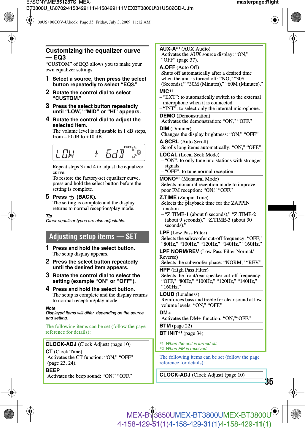 35E:\SONY\ME\851287S_MEX-BT3800U_U\0702\4158429111\4158429111MEXBT3800U\01US02CD-U.fmmasterpage:RightMEX-BT3850UMEX-BT3800UMEX-BT3800U4-158-429-51(1)4-158-429-31(1)4-158-429-11(1)Customizing the equalizer curve — EQ3“CUSTOM” of EQ3 allows you to make your own equalizer settings.1Select a source, then press the select button repeatedly to select “EQ3.”2Rotate the control dial to select “CUSTOM.”3Press the select button repeatedly until “LOW,” “MID” or “HI” appears.4Rotate the control dial to adjust the selected item.The volume level is adjustable in 1 dB steps, from –10 dB to +10 dB.Repeat steps 3 and 4 to adjust the equalizer curve.To restore the factory-set equalizer curve, press and hold the select button before the setting is complete.5Press  (BACK).The setting is complete and the display returns to normal reception/play mode.TipOther equalizer types are also adjustable.Adjusting setup items — SET1Press and hold the select button.The setup display appears.2Press the select button repeatedly until the desired item appears.3Rotate the control dial to select the setting (example “ON” or “OFF”).4Press and hold the select button.The setup is complete and the display returns to normal reception/play mode.NoteDisplayed items will differ, depending on the source and setting.The following items can be set (follow the page reference for details):*1 When the unit is turned off.*2 When FM is received.The following items can be set (follow the page reference for details):CLOCK-ADJ (Clock Adjust) (page 10)CT (Clock Time)Activates the CT function: “ON,” “OFF” (page 23, 24).BEEPActivates the beep sound: “ON,” “OFF.”AUX-A*1 (AUX Audio)Activates the AUX source display: “ON,” “OFF” (page 37).A.OFF (Auto Off)Shuts off automatically after a desired time when the unit is turned off: “NO,” “30S (Seconds),” “30M (Minutes),” “60M (Minutes).”MIC*1– “EXT”: to automatically switch to the external microphone when it is connected.– “INT”: to select only the internal microphone.DEMO (Demonstration)Activates the demonstration: “ON,” “OFF.”DIM (Dimmer)Changes the display brightness: “ON,” “OFF.”A.SCRL (Auto Scroll)Scrolls long items automatically: “ON,” “OFF.”LOCAL (Local Seek Mode)– “ON”: to only tune into stations with stronger signals.– “OFF”: to tune normal reception.MONO*2 (Monaural Mode)Selects monaural reception mode to improve poor FM reception: “ON,” “OFF.”Z.TIME (Zappin Time)Selects the playback time for the ZAPPIN function.– “Z.TIME-1 (about 6 seconds),” “Z.TIME-2 (about 9 seconds),” “Z.TIME-3 (about 30 seconds).”LPF (Low Pass Filter)Selects the subwoofer cut-off frequency: “OFF,” “80Hz,” “100Hz,” “120Hz,” “140Hz,” “160Hz.”LPF NORM/REV (Low Pass Filter Normal/Reverse)Selects the subwoofer phase: “NORM,” “REV.”HPF (High Pass Filter)Selects the front/rear speaker cut-off frequency: “OFF,” “80Hz,” “100Hz,” “120Hz,” “140Hz,” “160Hz.”LOUD (Loudness)Reinforces bass and treble for clear sound at low volume levels: “ON,” “OFF.”DM+Activates the DM+ function: “ON,”“OFF.”BTM (page 22)BT INIT*1 (page 34)CLOCK-ADJ (Clock Adjust) (page 10)00US+00COV-U.book  Page 35  Friday, July 3, 2009  11:12 AM