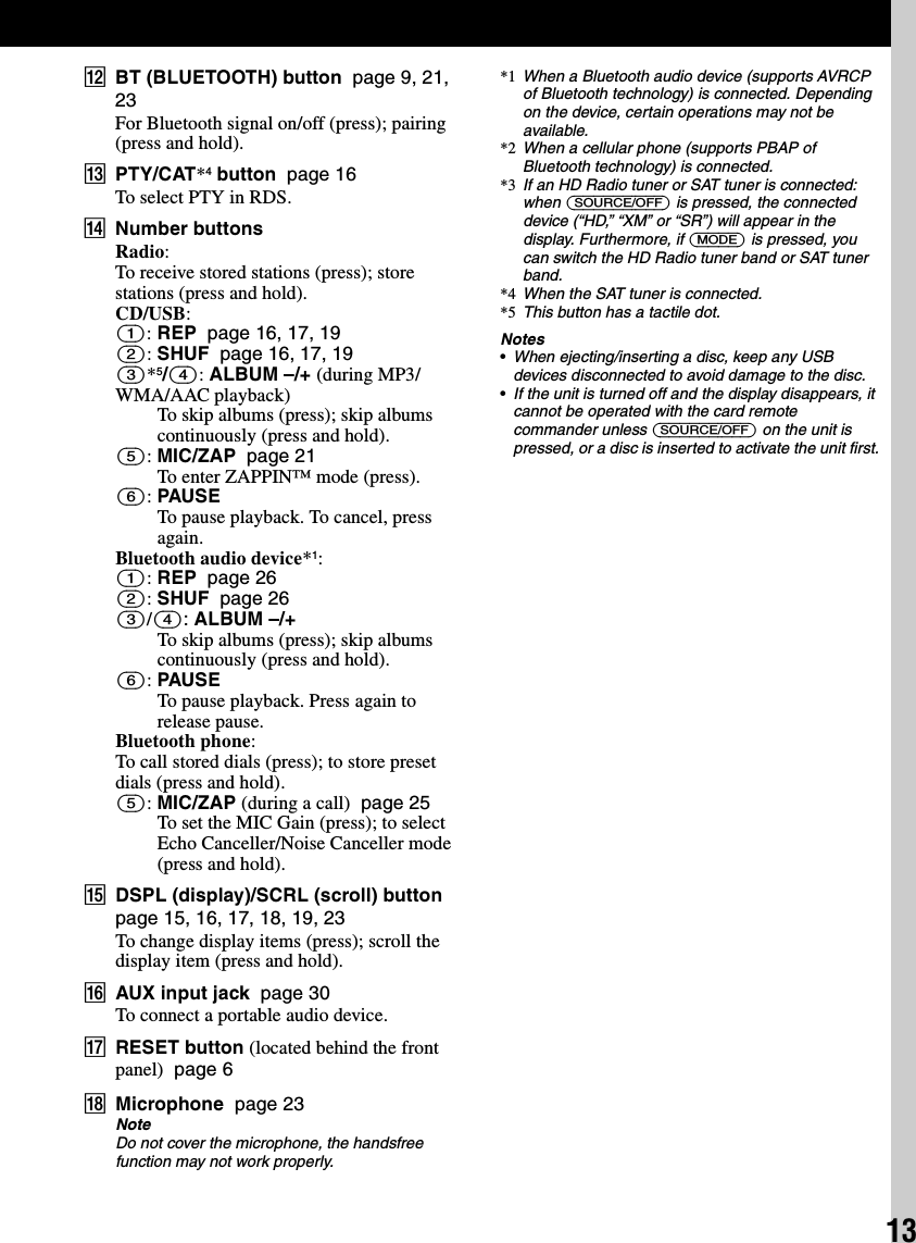 13LBT (BLUETOOTH) button  page 9, 21, 23For Bluetooth signal on/off (press); pairing (press and hold).MPTY/CAT*4 button  page 16To select PTY in RDS.NNumber buttonsRadio:To receive stored stations (press); store stations (press and hold).CD/USB:(1): REP  page 16, 17, 19(2): SHUF  page 16, 17, 19(3)*5/(4): ALBUM –/+ (during MP3/WMA/AAC playback)To skip albums (press); skip albums continuously (press and hold).(5): MIC/ZAP  page 21To enter ZAPPIN™ mode (press).(6): PAUSETo pause playback. To cancel, press again.Bluetooth audio device*1:(1): REP  page 26(2): SHUF  page 26(3)/(4): ALBUM –/+To skip albums (press); skip albums continuously (press and hold).(6): PAUSETo pause playback. Press again to release pause.Bluetooth phone:To call stored dials (press); to store preset dials (press and hold).(5): MIC/ZAP (during a call)  page 25To set the MIC Gain (press); to select Echo Canceller/Noise Canceller mode (press and hold).ODSPL (display)/SCRL (scroll) button  page 15, 16, 17, 18, 19, 23To change display items (press); scroll the display item (press and hold).PAUX input jack  page 30To connect a portable audio device.QRESET button (located behind the front panel)  page 6RMicrophone  page 23NoteDo not cover the microphone, the handsfree function may not work properly.*1 When a Bluetooth audio device (supports AVRCP of Bluetooth technology) is connected. Depending on the device, certain operations may not be available.*2 When a cellular phone (supports PBAP of Bluetooth technology) is connected.*3 If an HD Radio tuner or SAT tuner is connected: when (SOURCE/OFF) is pressed, the connected device (“HD,” “XM” or “SR”) will appear in the display. Furthermore, if (MODE) is pressed, you can switch the HD Radio tuner band or SAT tuner band.*4 When the SAT tuner is connected.*5 This button has a tactile dot.Notes•When ejecting/inserting a disc, keep any USB devices disconnected to avoid damage to the disc.•If the unit is turned off and the display disappears, it cannot be operated with the card remote commander unless (SOURCE/OFF) on the unit is pressed, or a disc is inserted to activate the unit first.