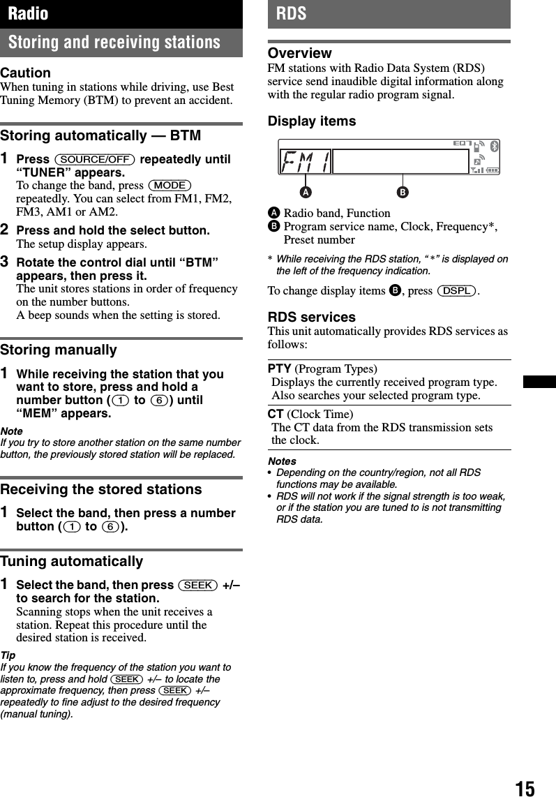 15RadioStoring and receiving stationsCautionWhen tuning in stations while driving, use Best Tuning Memory (BTM) to prevent an accident.Storing automatically — BTM1Press (SOURCE/OFF) repeatedly until “TUNER” appears.To change the band, press (MODE) repeatedly. You can select from FM1, FM2, FM3, AM1 or AM2.2Press and hold the select button.The setup display appears.3Rotate the control dial until “BTM” appears, then press it.The unit stores stations in order of frequency on the number buttons.A beep sounds when the setting is stored.Storing manually1While receiving the station that you want to store, press and hold a number button ((1) to (6)) until “MEM” appears.NoteIf you try to store another station on the same number button, the previously stored station will be replaced.Receiving the stored stations1Select the band, then press a number button ((1) to (6)).Tuning automatically1Select the band, then press (SEEK) +/– to search for the station.Scanning stops when the unit receives a station. Repeat this procedure until the desired station is received.TipIf you know the frequency of the station you want to listen to, press and hold (SEEK) +/– to locate the approximate frequency, then press (SEEK) +/– repeatedly to fine adjust to the desired frequency (manual tuning).RDSOverviewFM stations with Radio Data System (RDS) service send inaudible digital information along with the regular radio program signal.Display itemsARadio band, FunctionBProgram service name, Clock, Frequency*, Preset number*While receiving the RDS station, “ *” is displayed on the left of the frequency indication.To change display items B, press (DSPL).RDS servicesThis unit automatically provides RDS services as follows:Notes•Depending on the country/region, not all RDS functions may be available.•RDS will not work if the signal strength is too weak, or if the station you are tuned to is not transmitting RDS data.PTY (Program Types)Displays the currently received program type. Also searches your selected program type.CT (Clock Time)The CT data from the RDS transmission sets the clock.