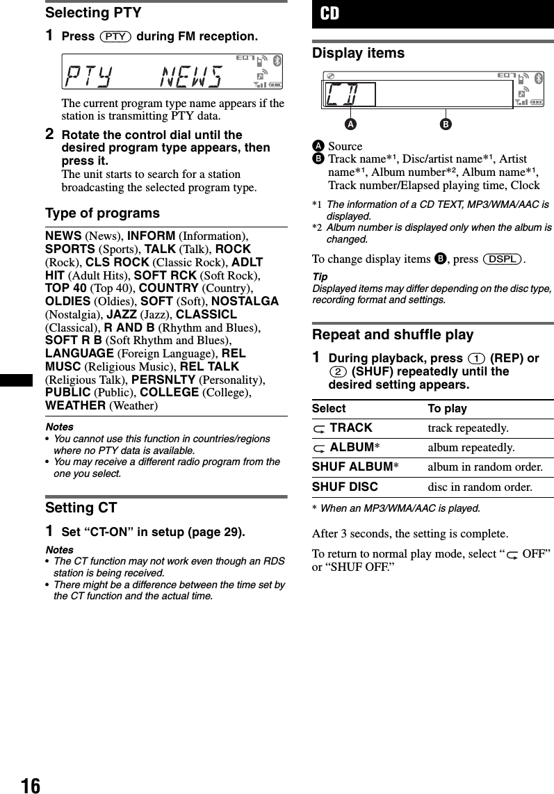 16Selecting PTY1Press (PTY) during FM reception.The current program type name appears if the station is transmitting PTY data.2Rotate the control dial until the desired program type appears, then press it.The unit starts to search for a station broadcasting the selected program type.Type of programsNotes•You cannot use this function in countries/regions where no PTY data is available.•You may receive a different radio program from the one you select.Setting CT1Set “CT-ON” in setup (page 29).Notes•The CT function may not work even though an RDS station is being received.•There might be a difference between the time set by the CT function and the actual time.CDDisplay itemsASourceBTrack name*1, Disc/artist name*1, Artist name*1, Album number*2, Album name*1, Track number/Elapsed playing time, Clock*1 The information of a CD TEXT, MP3/WMA/AAC is displayed.*2 Album number is displayed only when the album is changed.To change display items B, press (DSPL).TipDisplayed items may differ depending on the disc type, recording format and settings.Repeat and shuffle play1During playback, press (1) (REP) or (2) (SHUF) repeatedly until the desired setting appears.*When an MP3/WMA/AAC is played.After 3 seconds, the setting is complete.To return to normal play mode, select “  OFF” or “SHUF OFF.”NEWS (News), INFORM (Information), SPORTS (Sports), TALK (Talk), ROCK (Rock), CLS ROCK (Classic Rock), ADLT HIT (Adult Hits), SOFT RCK (Soft Rock), TOP 40 (Top 40), COUNTRY (Country), OLDIES (Oldies), SOFT (Soft), NOSTALGA (Nostalgia), JAZZ (Jazz), CLASSICL (Classical), R AND B (Rhythm and Blues), SOFT R B (Soft Rhythm and Blues), LANGUAGE (Foreign Language), REL MUSC (Religious Music), REL TALK (Religious Talk), PERSNLTY (Personality), PUBLIC (Public), COLLEGE (College), WEATHER (Weather) Select To play TRACK track repeatedly. ALBUM* album repeatedly.SHUF ALBUM* album in random order.SHUF DISC disc in random order.