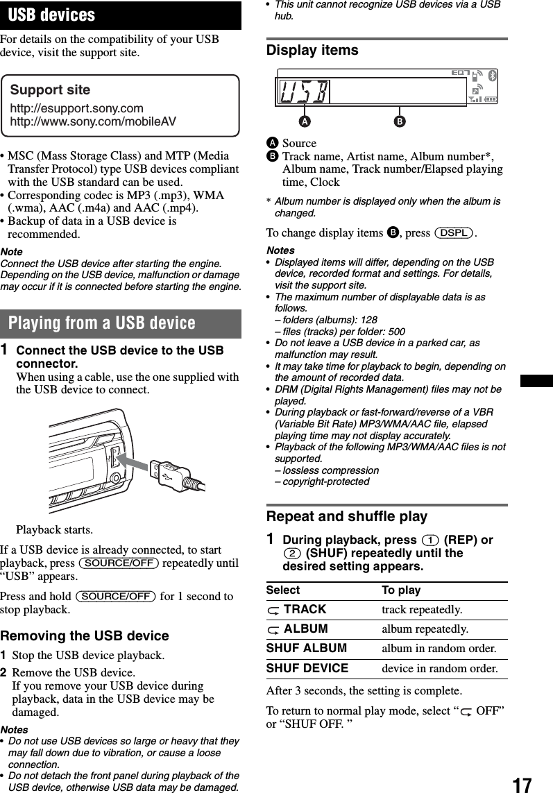 17USB devicesFor details on the compatibility of your USB device, visit the support site.• MSC (Mass Storage Class) and MTP (Media Transfer Protocol) type USB devices compliant with the USB standard can be used.• Corresponding codec is MP3 (.mp3), WMA (.wma), AAC (.m4a) and AAC (.mp4).• Backup of data in a USB device is recommended.NoteConnect the USB device after starting the engine.Depending on the USB device, malfunction or damage may occur if it is connected before starting the engine.Playing from a USB device1Connect the USB device to the USB connector.When using a cable, use the one supplied with the USB device to connect.Playback starts.If a USB device is already connected, to start playback, press (SOURCE/OFF) repeatedly until “USB” appears.Press and hold (SOURCE/OFF) for 1 second to stop playback.Removing the USB device1Stop the USB device playback.2Remove the USB device.If you remove your USB device during playback, data in the USB device may be damaged.Notes•Do not use USB devices so large or heavy that they may fall down due to vibration, or cause a loose connection.•Do not detach the front panel during playback of the USB device, otherwise USB data may be damaged.•This unit cannot recognize USB devices via a USB hub. Display itemsASourceBTrack name, Artist name, Album number*, Album name, Track number/Elapsed playing time, Clock*Album number is displayed only when the album is changed.To change display items B, press (DSPL).Notes•Displayed items will differ, depending on the USB device, recorded format and settings. For details, visit the support site.•The maximum number of displayable data is as follows.– folders (albums): 128– files (tracks) per folder: 500•Do not leave a USB device in a parked car, as malfunction may result.•It may take time for playback to begin, depending on the amount of recorded data.•DRM (Digital Rights Management) files may not be played.•During playback or fast-forward/reverse of a VBR (Variable Bit Rate) MP3/WMA/AAC file, elapsed playing time may not display accurately.•Playback of the following MP3/WMA/AAC files is not supported.– lossless compression– copyright-protectedRepeat and shuffle play1During playback, press (1) (REP) or (2) (SHUF) repeatedly until the desired setting appears.After 3 seconds, the setting is complete.To return to normal play mode, select “  OFF” or “SHUF OFF. ”Support sitehttp://esupport.sony.comhttp://www.sony.com/mobileAVSelect To play TRACK track repeatedly. ALBUM album repeatedly.SHUF ALBUM album in random order.SHUF DEVICE device in random order.