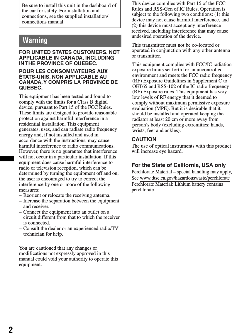 2WarningBe sure to install this unit in the dashboard of the car for safety. For installation and connections, see the supplied installation/connections manual.This equipment has been tested and found to comply with the limits for a Class B digital device, pursuant to Part 15 of the FCC Rules.These limits are designed to provide reasonable protection against harmful interference in a residential installation. This equipment generates, uses, and can radiate radio frequency energy and, if not installed and used in accordance with the instructions, may cause harmful interference to radio communications.However, there is no guarantee that interference will not occur in a particular installation. If this equipment does cause harmful interference to radio or television reception, which can be determined by turning the equipment off and on, the user is encouraged to try to correct the interference by one or more of the following measures:– Reorient or relocate the receiving antenna.– Increase the separation between the equipment and receiver.– Connect the equipment into an outlet on a circuit different from that to which the receiver is connected.– Consult the dealer or an experienced radio/TV technician for help.You are cautioned that any changes ormodifications not expressly approved in thismanual could void your authority to operate thisequipment.FOR UNITED STATES CUSTOMERS. NOT APPLICABLE IN CANADA, INCLUDING IN THE PROVINCE OF QUEBEC.POUR LES CONSOMMATEURS AUX ÉTATS-UNIS. NON APPLICABLE AU CANADA, Y COMPRIS LA PROVINCE DE QUÉBEC.CAUTIONThe use of optical instruments with this product will increase eye hazard.This equipment complies with FCC/IC radiation exposure limits set forth for an uncontrolledenvironment and meets the FCC radio frequency (RF) Exposure Guidelines in Supplement C to OET65 and RSS-102 of the IC radio frequency (RF) Exposure rules. This equipment has very low levels of RF energy that it deemed to comply without maximum permissive exposure evaluation (MPE). But it is desirable that it should be installed and operated keeping the radiator at least 20 cm or more away from person’s body (excluding extremities: hands, wrists, feet and ankles).This transmitter must not be co-located or operated in conjunction with any other antenna or transmitter.This device complies with Part 15 of the FCC Rules and RSS-Gen of IC Rules. Operation is subject to the following two conditions: (1) this device may not cause harmful interference, and (2) this device must accept any interference received, including interference that may cause undesired operation of the device.For the State of California, USA onlyPerchlorate Material – special handling may apply,See www.dtsc.ca.gov/hazardouswaste/perchloratePerchlorate Material: Lithium battery contains perchlorate
