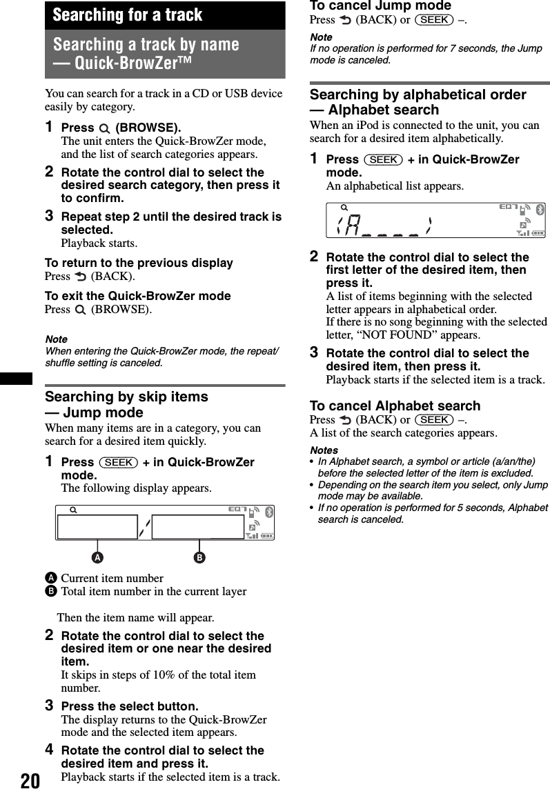 20Searching for a trackSearching a track by name — Quick-BrowZer™You can search for a track in a CD or USB device easily by category.1Press  (BROWSE).The unit enters the Quick-BrowZer mode, and the list of search categories appears.2Rotate the control dial to select the desired search category, then press it to confirm.3Repeat step 2 until the desired track is selected.Playback starts.To return to the previous displayPress  (BACK).To exit the Quick-BrowZer modePress  (BROWSE).NoteWhen entering the Quick-BrowZer mode, the repeat/shuffle setting is canceled.Searching by skip items — Jump modeWhen many items are in a category, you can search for a desired item quickly.1Press (SEEK) + in Quick-BrowZer mode.The following display appears.ACurrent item numberBTotal item number in the current layerThen the item name will appear.2Rotate the control dial to select the desired item or one near the desired item.It skips in steps of 10% of the total item number.3Press the select button.The display returns to the Quick-BrowZer mode and the selected item appears.4Rotate the control dial to select the desired item and press it.Playback starts if the selected item is a track.To cancel Jump modePress  (BACK) or (SEEK) –.NoteIf no operation is performed for 7 seconds, the Jump mode is canceled.Searching by alphabetical order — Alphabet searchWhen an iPod is connected to the unit, you can search for a desired item alphabetically.1Press (SEEK) + in Quick-BrowZer mode.An alphabetical list appears.2Rotate the control dial to select the first letter of the desired item, then press it.A list of items beginning with the selected letter appears in alphabetical order.If there is no song beginning with the selected letter, “NOT FOUND” appears.3Rotate the control dial to select the desired item, then press it.Playback starts if the selected item is a track.To cancel Alphabet searchPress  (BACK) or (SEEK) –.A list of the search categories appears.Notes•In Alphabet search, a symbol or article (a/an/the) before the selected letter of the item is excluded.•Depending on the search item you select, only Jump mode may be available.•If no operation is performed for 5 seconds, Alphabet search is canceled.