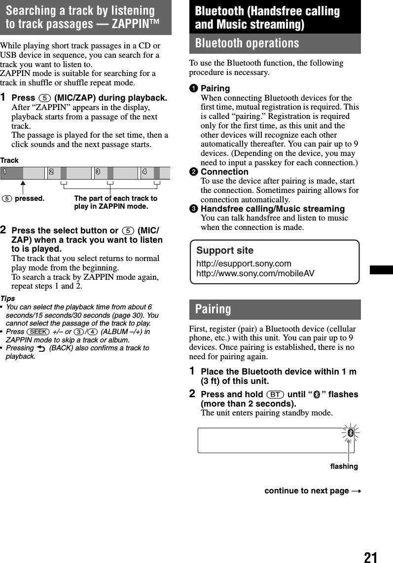 21Searching a track by listening to track passages — ZAPPIN™While playing short track passages in a CD or USB device in sequence, you can search for a track you want to listen to. ZAPPIN mode is suitable for searching for a track in shuffle or shuffle repeat mode.1Press (5) (MIC/ZAP) during playback.After “ZAPPIN” appears in the display, playback starts from a passage of the next track.The passage is played for the set time, then a click sounds and the next passage starts.2Press the select button or (5) (MIC/ZAP) when a track you want to listen to is played.The track that you select returns to normal play mode from the beginning.To search a track by ZAPPIN mode again, repeat steps 1 and 2.Tips•You can select the playback time from about 6 seconds/15 seconds/30 seconds (page 30). You cannot select the passage of the track to play.•Press (SEEK) +/– or (3)/(4) (ALBUM –/+) in ZAPPIN mode to skip a track or album.•Pressing   (BACK) also confirms a track to playback.Bluetooth (Handsfree calling and Music streaming)Bluetooth operationsTo use the Bluetooth function, the following procedure is necessary.1PairingWhen connecting Bluetooth devices for the first time, mutual registration is required. This is called “pairing.” Registration is required only for the first time, as this unit and the other devices will recognize each other automatically thereafter. You can pair up to 9 devices. (Depending on the device, you may need to input a passkey for each connection.)2ConnectionTo use the device after pairing is made, start the connection. Sometimes pairing allows for connection automatically.3Handsfree calling/Music streamingYou can talk handsfree and listen to music when the connection is made.PairingFirst, register (pair) a Bluetooth device (cellular phone, etc.) with this unit. You can pair up to 9 devices. Once pairing is established, there is no need for pairing again.1Place the Bluetooth device within 1 m (3 ft) of this unit.2Press and hold (BT) until “ ” flashes (more than 2 seconds).The unit enters pairing standby mode.The part of each track to play in ZAPPIN mode.Track(5) pressed.continue to next page tSupport sitehttp://esupport.sony.comhttp://www.sony.com/mobileAVflashing