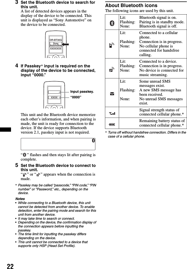 223Set the Bluetooth device to search for this unit.A list of detected devices appears in the display of the device to be connected. This unit is displayed as “Sony Automotive” on the device to be connected.4If Passkey* input is required on the display of the device to be connected, input “0000.”This unit and the Bluetooth device memorize each other’s information, and when pairing is made, the unit is ready for connection to the device. If the device supports Bluetooth version 2.1, passkey input is not required.“ ” flashes and then stays lit after pairing is complete.5Set the Bluetooth device to connect to this unit.“ ” or “ ” appears when the connection is made.*Passkey may be called “passcode,” “PIN code,” “PIN number” or “Password,” etc., depending on the device.Notes•While connecting to a Bluetooth device, this unit cannot be detected from another device. To enable detection, enter the pairing mode and search for this unit from another device.•It may take time to search or connect.•Depending on the device, the confirmation display of the connection appears before inputting the passkey.•The time limit for inputting the passkey differs depending on the device.•This unit cannot be connected to a device that supports only HSP (Head Set Profile).About Bluetooth iconsThe following icons are used by this unit.*Turns off without handsfree connection. Differs in the case of a cellular phone.XXXXXXXDR-BT30QSonyAutomotiveXXXXInput passkey.“0000”Lit:Flashing:None:Bluetooth signal is on.Pairing is in standby mode.Bluetooth signal is off.Lit:Flashing:None:Connected to a cellular phone.Connection is in progress.No cellular phone is connected for handsfree calling.Lit:Flashing:None:Connected to a device.Connection is in progress.No device is connected for music streaming.Lit:Flashing:None:Some unread SMS messages exist.A new SMS message has been received.No unread SMS messages exist.Signal strength status of connected cellular phone.*Remaining battery status of connected cellular phone.*