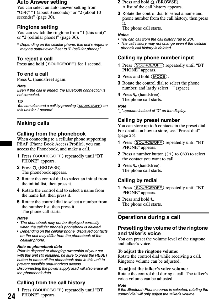 24Auto Answer settingYou can select an auto answer setting from “OFF,” “1 (about 3 seconds)” or “2 (about 10 seconds)” (page 30).Ringtone settingYou can switch the ringtone from “1 (this unit)” or “2 (cellular phone)” (page 30).*Depending on the cellular phone, this unit’s ringtone may be output even if set to “2 (cellular phone).”To reject a callPress and hold (SOURCE/OFF) for 1 second.To end a callPress   (handsfree) again.NoteEven if the call is ended, the Bluetooth connection is not canceled.TipYou can also end a call by pressing (SOURCE/OFF) on this unit for 1 second.Making callsCalling from the phonebookWhen connecting to a cellular phone supporting PBAP (Phone Book Access Profile), you can access the Phonebook, and make a call.1Press (SOURCE/OFF) repeatedly until “BT PHONE” appears.2Press  (BROWSE).The phonebook appears.3Rotate the control dial to select an initial from the initial list, then press it.4Rotate the control dial to select a name from the name list, then press it.5Rotate the control dial to select a number from the number list, then press it.The phone call starts.Notes•The phonebook may not be displayed correctly when the cellular phone’s phonebook is deleted.•Depending on the cellular phone, displayed contacts on the unit may differ from the phonebook of the cellular phone.Note on phonebook dataPrior to disposal or changing ownership of your car with this unit still installed, be sure to press the RESET button to erase all the phonebook data in this unit to prevent possible unauthorized access.Disconnecting the power supply lead will also erase all the phonebook data.Calling from the call history1Press (SOURCE/OFF) repeatedly until “BT PHONE” appears.2Press and hold   (BROWSE).A list of the call history appears.3Rotate the control dial to select a name and phone number from the call history, then press it.The phone call starts.Notes•You can call from the call history (up to 20).•The call history may not change even if the cellular phone’s call history is deleted.Calling by phone number input1Press (SOURCE/OFF) repeatedly until “BT PHONE” appears.2Press and hold (MODE).3Rotate the control dial to select the phone number, and lastly select “ ” (space).4Press  (handsfree).The phone call starts.Note“_” appears instead of “#” on the display.Calling by preset numberYou can store up to 6 contacts in the preset dial. For details on how to store, see “Preset dial” (page 25).1Press (SOURCE/OFF) repeatedly until “BT PHONE” appears.2Press a number button ((1) to (6)) to select the contact you want to call.3Press  (handsfree).The phone call starts.Calling by redial1Press (SOURCE/OFF) repeatedly until “BT PHONE” appears.2Press and hold  .The phone call starts.Operations during a callPresetting the volume of the ringtone and talker’s voiceYou can preset the volume level of the ringtone and talker’s voice.To adjust the ringtone volume:Rotate the control dial while receiving a call. Ringtone volume can be adjusted.To adjust the talker’s voice volume:Rotate the control dial during a call. The talker’s voice volume can be adjusted.NoteIf the Bluetooth Phone source is selected, rotating the control dial will only adjust the talker’s volume.