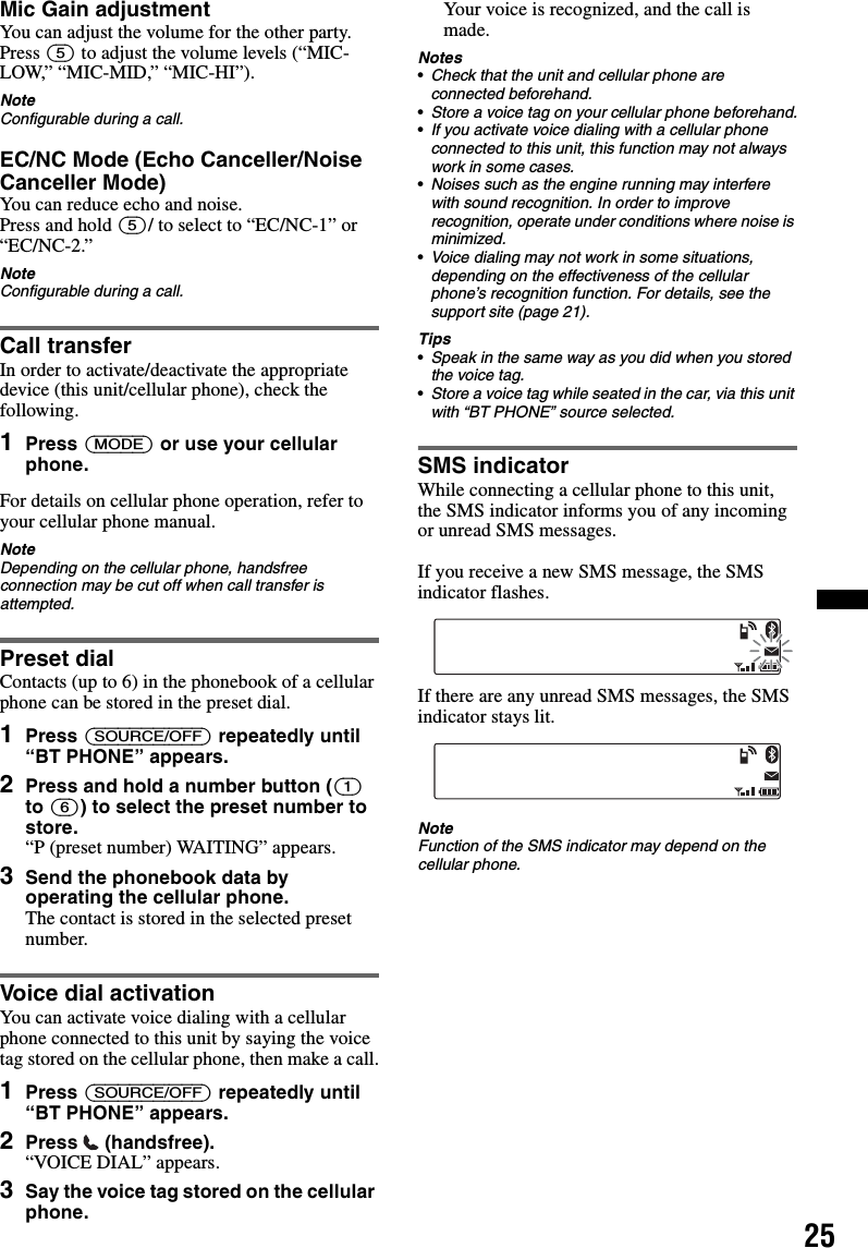 25Mic Gain adjustmentYou can adjust the volume for the other party. Press (5) to adjust the volume levels (“MIC-LOW,” “MIC-MID,” “MIC-HI”).NoteConfigurable during a call.EC/NC Mode (Echo Canceller/Noise Canceller Mode)You can reduce echo and noise.Press and hold (5)/ to select to “EC/NC-1” or “EC/NC-2.”NoteConfigurable during a call.Call transferIn order to activate/deactivate the appropriate device (this unit/cellular phone), check the following.1Press (MODE) or use your cellular phone.For details on cellular phone operation, refer to your cellular phone manual.NoteDepending on the cellular phone, handsfree connection may be cut off when call transfer is attempted.Preset dialContacts (up to 6) in the phonebook of a cellular phone can be stored in the preset dial.1Press (SOURCE/OFF) repeatedly until “BT PHONE” appears.2Press and hold a number button ((1) to (6)) to select the preset number to store.“P (preset number) WAITING” appears.3Send the phonebook data by operating the cellular phone.The contact is stored in the selected preset number.Voice dial activationYou can activate voice dialing with a cellular phone connected to this unit by saying the voice tag stored on the cellular phone, then make a call.1Press (SOURCE/OFF) repeatedly until “BT PHONE” appears.2Press  (handsfree).“VOICE DIAL” appears.3Say the voice tag stored on the cellular phone.Your voice is recognized, and the call is made.Notes•Check that the unit and cellular phone are connected beforehand.•Store a voice tag on your cellular phone beforehand.•If you activate voice dialing with a cellular phone connected to this unit, this function may not always work in some cases.•Noises such as the engine running may interfere with sound recognition. In order to improve recognition, operate under conditions where noise is minimized.•Voice dialing may not work in some situations, depending on the effectiveness of the cellular phone’s recognition function. For details, see the support site (page 21).Tips•Speak in the same way as you did when you stored the voice tag.•Store a voice tag while seated in the car, via this unit with “BT PHONE” source selected.SMS indicatorWhile connecting a cellular phone to this unit, the SMS indicator informs you of any incoming or unread SMS messages.If you receive a new SMS message, the SMS indicator flashes.If there are any unread SMS messages, the SMS indicator stays lit.NoteFunction of the SMS indicator may depend on the cellular phone.