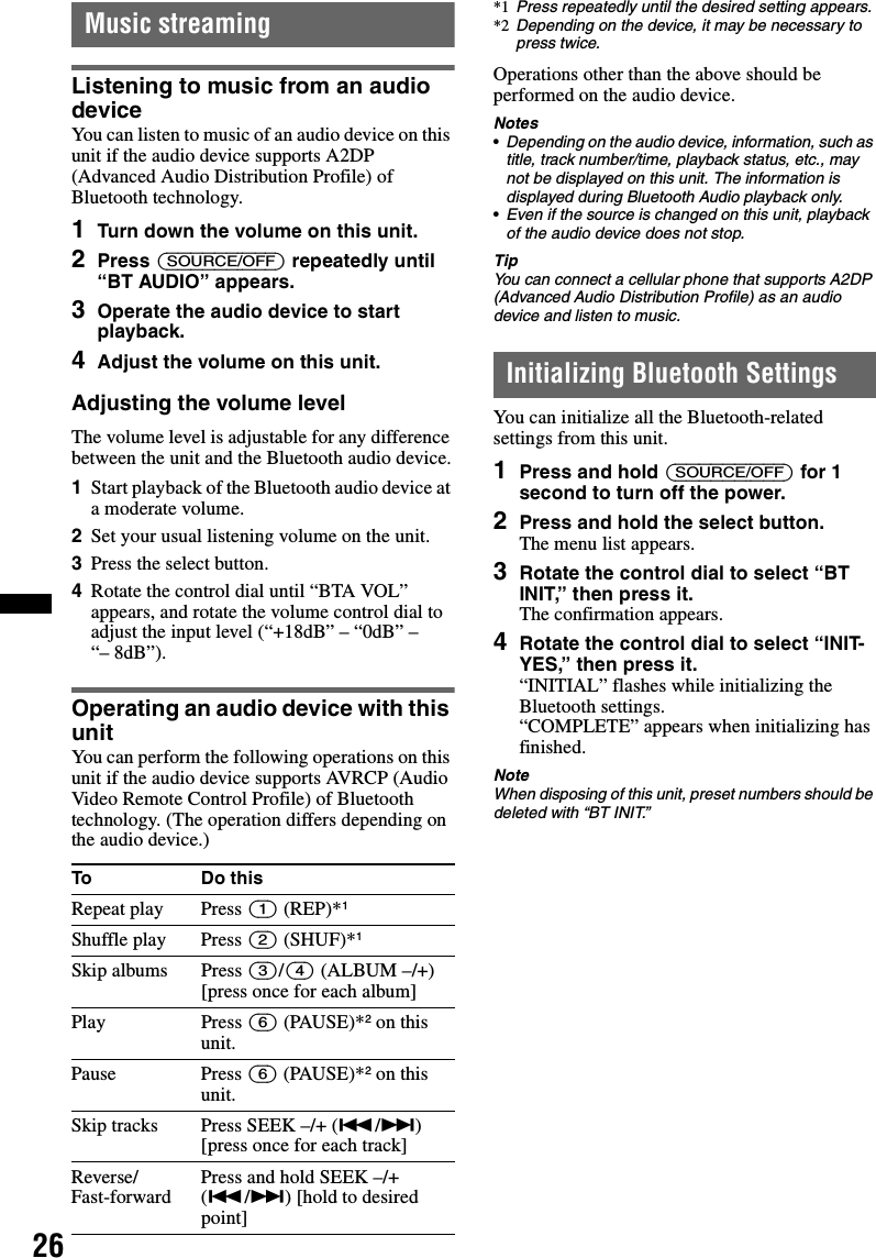 26Music streamingListening to music from an audio deviceYou can listen to music of an audio device on this unit if the audio device supports A2DP (Advanced Audio Distribution Profile) of Bluetooth technology.1Turn down the volume on this unit.2Press (SOURCE/OFF) repeatedly until “BT AUDIO” appears.3Operate the audio device to start playback.4Adjust the volume on this unit.Adjusting the volume levelThe volume level is adjustable for any difference between the unit and the Bluetooth audio device.1Start playback of the Bluetooth audio device at a moderate volume.2Set your usual listening volume on the unit.3Press the select button.4Rotate the control dial until “BTA VOL” appears, and rotate the volume control dial to adjust the input level (“+18dB” – “0dB” – “– 8dB”).Operating an audio device with this unitYou can perform the following operations on this unit if the audio device supports AVRCP (Audio Video Remote Control Profile) of Bluetooth technology. (The operation differs depending on the audio device.)*1 Press repeatedly until the desired setting appears.*2 Depending on the device, it may be necessary to press twice.Operations other than the above should be performed on the audio device.Notes•Depending on the audio device, information, such as title, track number/time, playback status, etc., may not be displayed on this unit. The information is displayed during Bluetooth Audio playback only.•Even if the source is changed on this unit, playback of the audio device does not stop.TipYou can connect a cellular phone that supports A2DP (Advanced Audio Distribution Profile) as an audio device and listen to music.Initializing Bluetooth SettingsYou can initialize all the Bluetooth-related settings from this unit.1Press and hold (SOURCE/OFF) for 1 second to turn off the power.2Press and hold the select button.The menu list appears.3Rotate the control dial to select “BT INIT,” then press it.The confirmation appears.4Rotate the control dial to select “INIT-YES,” then press it.“INITIAL” flashes while initializing the Bluetooth settings.“COMPLETE” appears when initializing has finished.NoteWhen disposing of this unit, preset numbers should be deleted with “BT INIT.”To Do thisRepeat play Press (1) (REP)*1Shuffle play Press (2) (SHUF)*1Skip albums Press (3)/(4) (ALBUM –/+)[press once for each album]Play Press (6) (PAUSE)*2 on this unit.Pause Press (6) (PAUSE)*2 on this unit.Skip tracks Press SEEK –/+ (./&gt;) [press once for each track]Reverse/Fast-forward Press and hold SEEK –/+ (./&gt;) [hold to desired point]
