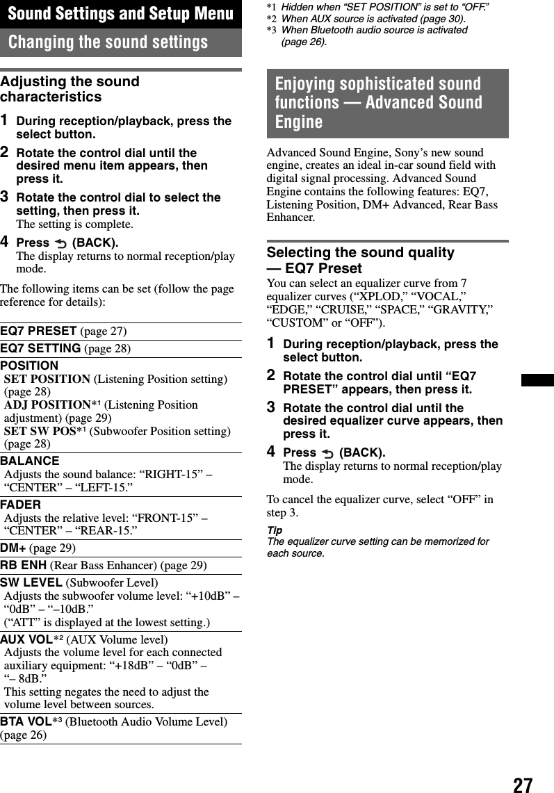 27Sound Settings and Setup MenuChanging the sound settingsAdjusting the sound characteristics1During reception/playback, press the select button.2Rotate the control dial until the desired menu item appears, then press it.3Rotate the control dial to select the setting, then press it.The setting is complete.4Press  (BACK).The display returns to normal reception/play mode.The following items can be set (follow the page reference for details):Enjoying sophisticated sound functions — Advanced Sound EngineAdvanced Sound Engine, Sony’s new sound engine, creates an ideal in-car sound field with digital signal processing. Advanced Sound Engine contains the following features: EQ7, Listening Position, DM+ Advanced, Rear Bass Enhancer.Selecting the sound quality — EQ7 PresetYou can select an equalizer curve from 7 equalizer curves (“XPLOD,” “VOCAL,” “EDGE,” “CRUISE,” “SPACE,” “GRAVITY,” “CUSTOM” or “OFF”).1During reception/playback, press the select button.2Rotate the control dial until “EQ7 PRESET” appears, then press it.3Rotate the control dial until the desired equalizer curve appears, then press it.4Press  (BACK).The display returns to normal reception/play mode.To cancel the equalizer curve, select “OFF” in step 3.TipThe equalizer curve setting can be memorized for each source.EQ7 PRESET (page 27)EQ7 SETTING (page 28)POSITIONSET POSITION (Listening Position setting) (page 28)ADJ POSITION*1 (Listening Position adjustment) (page 29)SET SW POS*1 (Subwoofer Position setting) (page 28)BALANCEAdjusts the sound balance: “RIGHT-15” – “CENTER” – “LEFT-15.”FADERAdjusts the relative level: “FRONT-15” – “CENTER” – “REAR-15.”DM+ (page 29)RB ENH (Rear Bass Enhancer) (page 29)SW LEVEL (Subwoofer Level)Adjusts the subwoofer volume level: “+10dB” – “0dB” – “–10dB.”(“ATT” is displayed at the lowest setting.)AUX VOL*2 (AUX Volume level)Adjusts the volume level for each connected auxiliary equipment: “+18dB” – “0dB” – “– 8dB.”This setting negates the need to adjust the volume level between sources.BTA VOL*3 (Bluetooth Audio Volume Level) (page 26)*1 Hidden when “SET POSITION” is set to “OFF.”*2 When AUX source is activated (page 30).*3 When Bluetooth audio source is activated (page 26).