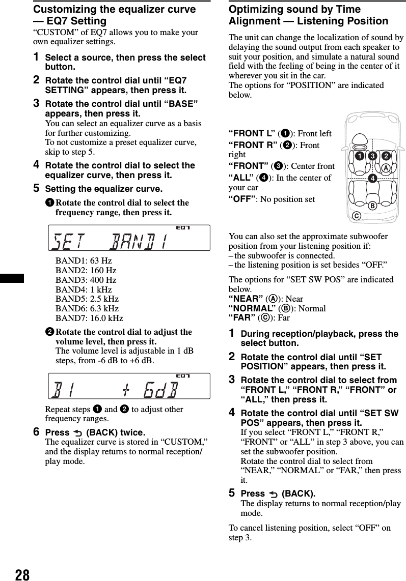 28Customizing the equalizer curve — EQ7 Setting“CUSTOM” of EQ7 allows you to make your own equalizer settings.1Select a source, then press the select button.2Rotate the control dial until “EQ7 SETTING” appears, then press it.3Rotate the control dial until “BASE” appears, then press it.You can select an equalizer curve as a basis for further customizing.To not customize a preset equalizer curve, skip to step 5.4Rotate the control dial to select the equalizer curve, then press it.5Setting the equalizer curve.1Rotate the control dial to select the frequency range, then press it.BAND1: 63 HzBAND2: 160 HzBAND3: 400 HzBAND4: 1 kHzBAND5: 2.5 kHzBAND6: 6.3 kHzBAND7: 16.0 kHz2Rotate the control dial to adjust the volume level, then press it.The volume level is adjustable in 1 dB steps, from -6 dB to +6 dB.Repeat steps 1 and 2 to adjust other frequency ranges.6Press   (BACK) twice.The equalizer curve is stored in “CUSTOM,” and the display returns to normal reception/play mode.Optimizing sound by Time Alignment — Listening PositionThe unit can change the localization of sound by delaying the sound output from each speaker to suit your position, and simulate a natural sound field with the feeling of being in the center of it wherever you sit in the car.The options for “POSITION” are indicated below.You can also set the approximate subwoofer position from your listening position if:– the subwoofer is connected.– the listening position is set besides “OFF.”The options for “SET SW POS” are indicated below.“NEAR” (A): Near“NORMAL” (B): Normal“FAR” (C): Far1During reception/playback, press the select button.2Rotate the control dial until “SET POSITION” appears, then press it.3Rotate the control dial to select from “FRONT L,” “FRONT R,” “FRONT” or “ALL,” then press it.4Rotate the control dial until “SET SW POS” appears, then press it.If you select “FRONT L,” “FRONT R,” “FRONT” or “ALL” in step 3 above, you can set the subwoofer position.Rotate the control dial to select from “NEAR,” “NORMAL” or “FAR,” then press it.5Press  (BACK).The display returns to normal reception/play mode.To cancel listening position, select “OFF” on step 3.“FRONT L” (1): Front left“FRONT R” (2): Front right“FRONT” (3): Center front“ALL” (4): In the center of your car“OFF”: No position set