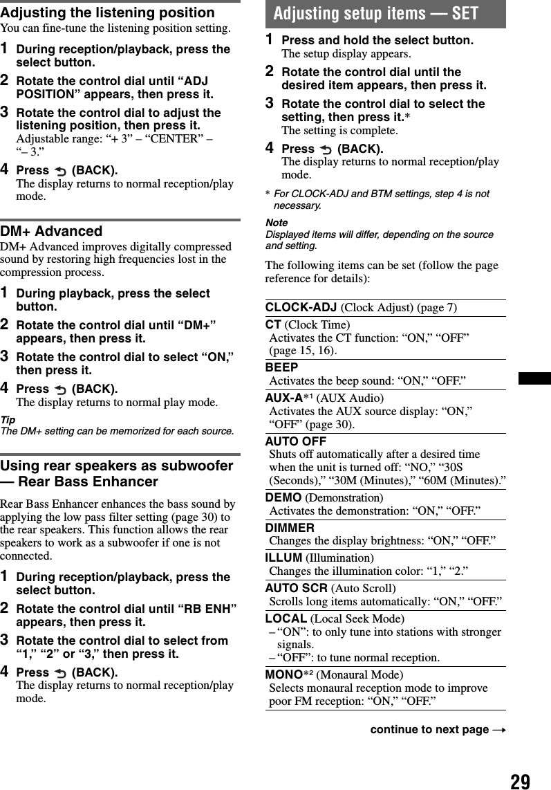 29Adjusting the listening positionYou can fine-tune the listening position setting.1During reception/playback, press the select button.2Rotate the control dial until “ADJ POSITION” appears, then press it.3Rotate the control dial to adjust the listening position, then press it. Adjustable range: “+ 3” – “CENTER” – “– 3.”4Press  (BACK). The display returns to normal reception/play mode.DM+ AdvancedDM+ Advanced improves digitally compressed sound by restoring high frequencies lost in the compression process.1During playback, press the select button.2Rotate the control dial until “DM+” appears, then press it.3Rotate the control dial to select “ON,” then press it.4Press  (BACK).The display returns to normal play mode.TipThe DM+ setting can be memorized for each source.Using rear speakers as subwoofer — Rear Bass EnhancerRear Bass Enhancer enhances the bass sound by applying the low pass filter setting (page 30) to the rear speakers. This function allows the rear speakers to work as a subwoofer if one is not connected.1During reception/playback, press the select button.2Rotate the control dial until “RB ENH” appears, then press it.3Rotate the control dial to select from “1,” “2” or “3,” then press it.4Press  (BACK).The display returns to normal reception/play mode.Adjusting setup items — SET1Press and hold the select button.The setup display appears.2Rotate the control dial until the desired item appears, then press it.3Rotate the control dial to select the setting, then press it.*The setting is complete.4Press  (BACK).The display returns to normal reception/play mode.*For CLOCK-ADJ and BTM settings, step 4 is not necessary.NoteDisplayed items will differ, depending on the source and setting.The following items can be set (follow the page reference for details):CLOCK-ADJ (Clock Adjust) (page 7)CT (Clock Time)Activates the CT function: “ON,” “OFF” (page 15, 16).BEEPActivates the beep sound: “ON,” “OFF.”AUX-A*1 (AUX Audio)Activates the AUX source display: “ON,” “OFF” (page 30).AUTO OFFShuts off automatically after a desired time when the unit is turned off: “NO,” “30S (Seconds),” “30M (Minutes),” “60M (Minutes).”DEMO (Demonstration)Activates the demonstration: “ON,” “OFF.”DIMMERChanges the display brightness: “ON,” “OFF.”ILLUM (Illumination)Changes the illumination color: “1,” “2.”AUTO SCR (Auto Scroll)Scrolls long items automatically: “ON,” “OFF.”LOCAL (Local Seek Mode)– “ON”: to only tune into stations with stronger signals.– “OFF”: to tune normal reception.MONO*2 (Monaural Mode)Selects monaural reception mode to improve poor FM reception: “ON,” “OFF.”continue to next page t