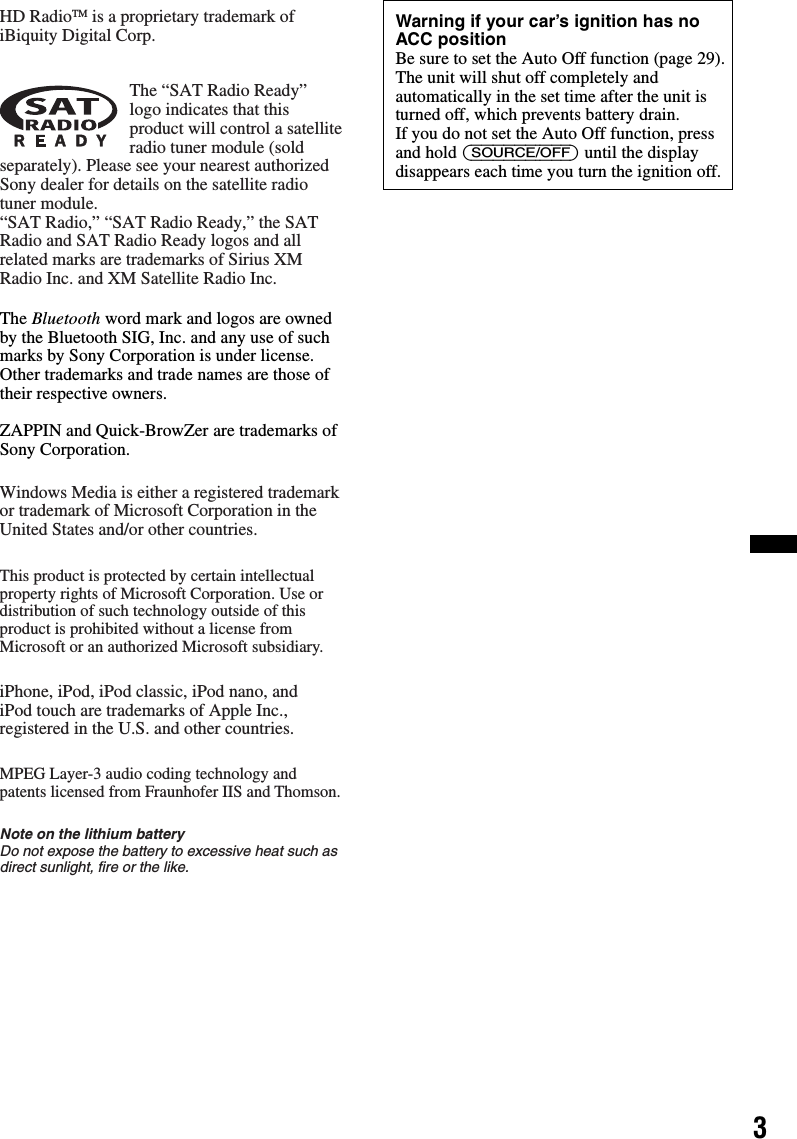 3The Bluetooth word mark and logos are owned by the Bluetooth SIG, Inc. and any use of such marks by Sony Corporation is under license. Other trademarks and trade names are those of their respective owners.ZAPPIN and Quick-BrowZer are trademarks of Sony Corporation.HD RadioTM is a proprietary trademark of iBiquity Digital Corp.The “SAT Radio Ready” logo indicates that this product will control a satellite radio tuner module (sold separately). Please see your nearest authorized Sony dealer for details on the satellite radio tuner module.“SAT Radio,” “SAT Radio Ready,” the SAT Radio and SAT Radio Ready logos and all related marks are trademarks of Sirius XM Radio Inc. and XM Satellite Radio Inc.Windows Media is either a registered trademark or trademark of Microsoft Corporation in the United States and/or other countries.This product is protected by certain intellectual property rights of Microsoft Corporation. Use or distribution of such technology outside of this product is prohibited without a license from Microsoft or an authorized Microsoft subsidiary.iPhone, iPod, iPod classic, iPod nano, andiPod touch are trademarks of Apple Inc., registered in the U.S. and other countries.MPEG Layer-3 audio coding technology and patents licensed from Fraunhofer IIS and Thomson.Note on the lithium batteryDo not expose the battery to excessive heat such as direct sunlight, fire or the like.Warning if your car’s ignition has no ACC positionBe sure to set the Auto Off function (page 29).The unit will shut off completely and automatically in the set time after the unit is turned off, which prevents battery drain.If you do not set the Auto Off function, press and hold (SOURCE/OFF) until the display disappears each time you turn the ignition off.