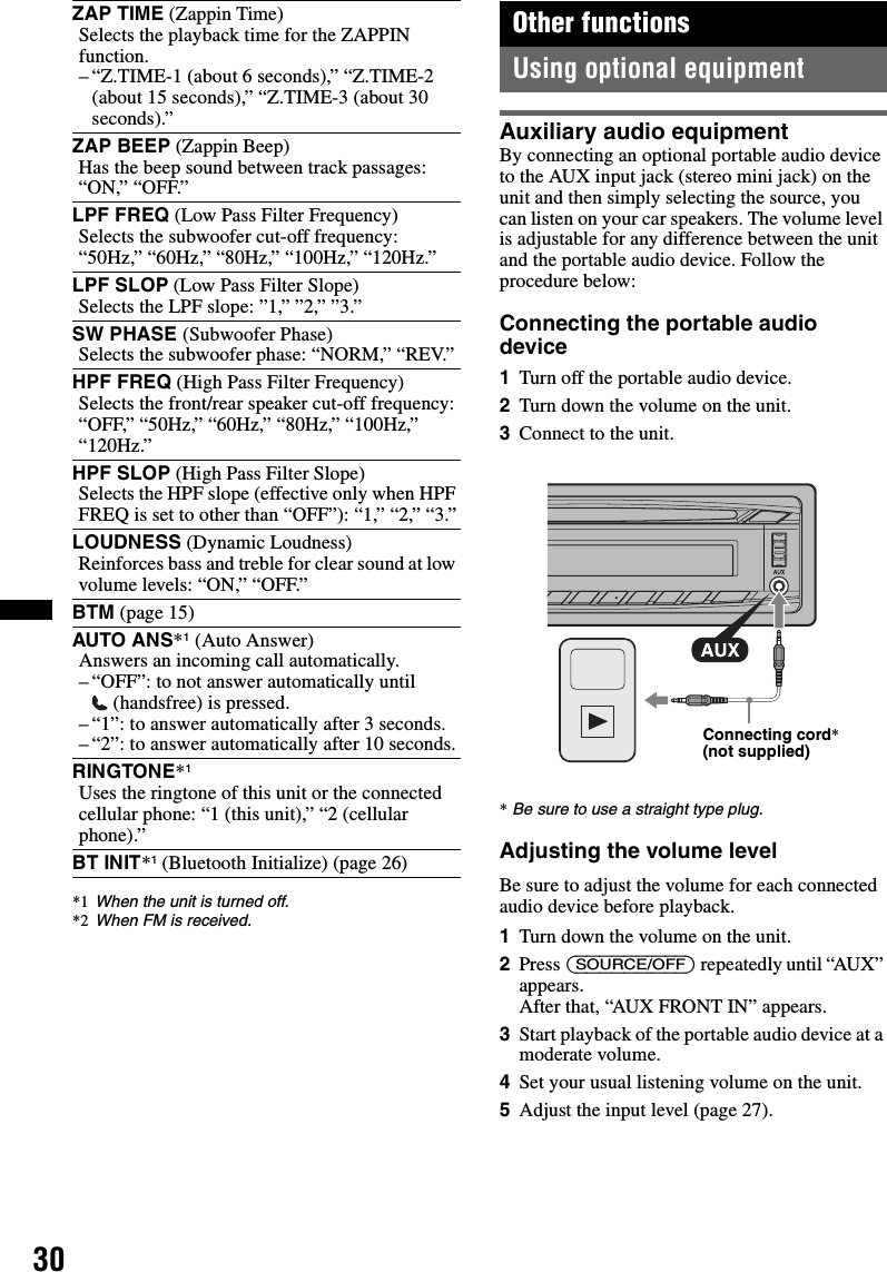 30*1 When the unit is turned off.*2 When FM is received.Other functionsUsing optional equipmentAuxiliary audio equipmentBy connecting an optional portable audio device to the AUX input jack (stereo mini jack) on the unit and then simply selecting the source, you can listen on your car speakers. The volume level is adjustable for any difference between the unit and the portable audio device. Follow the procedure below:Connecting the portable audio device1Turn off the portable audio device.2Turn down the volume on the unit.3Connect to the unit.*Be sure to use a straight type plug.Adjusting the volume levelBe sure to adjust the volume for each connected audio device before playback.1Turn down the volume on the unit.2Press (SOURCE/OFF) repeatedly until “AUX” appears.After that, “AUX FRONT IN” appears.3Start playback of the portable audio device at a moderate volume.4Set your usual listening volume on the unit.5Adjust the input level (page 27).ZAP TIME (Zappin Time)Selects the playback time for the ZAPPIN function.– “Z.TIME-1 (about 6 seconds),” “Z.TIME-2 (about 15 seconds),” “Z.TIME-3 (about 30 seconds).”ZAP BEEP (Zappin Beep)Has the beep sound between track passages: “ON,” “OFF.”LPF FREQ (Low Pass Filter Frequency)Selects the subwoofer cut-off frequency: “50Hz,” “60Hz,” “80Hz,” “100Hz,” “120Hz.”LPF SLOP (Low Pass Filter Slope)Selects the LPF slope: ”1,” ”2,” ”3.”SW PHASE (Subwoofer Phase)Selects the subwoofer phase: “NORM,” “REV.”HPF FREQ (High Pass Filter Frequency)Selects the front/rear speaker cut-off frequency: “OFF,” “50Hz,” “60Hz,” “80Hz,” “100Hz,” “120Hz.”HPF SLOP (High Pass Filter Slope)Selects the HPF slope (effective only when HPF FREQ is set to other than “OFF”): “1,” “2,” “3.”LOUDNESS (Dynamic Loudness)Reinforces bass and treble for clear sound at low volume levels: “ON,” “OFF.”BTM (page 15)AUTO ANS*1 (Auto Answer)Answers an incoming call automatically.– “OFF”: to not answer automatically until (handsfree) is pressed.– “1”: to answer automatically after 3 seconds.– “2”: to answer automatically after 10 seconds.RINGTONE*1Uses the ringtone of this unit or the connected cellular phone: “1 (this unit),” “2 (cellular phone).”BT INIT*1 (Bluetooth Initialize) (page 26)Connecting cord* (not supplied)