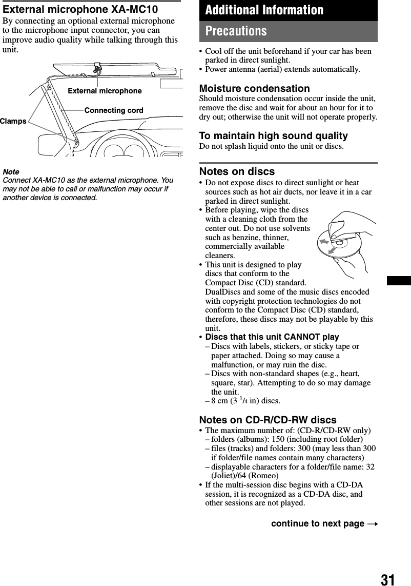 31External microphone XA-MC10By connecting an optional external microphone to the microphone input connector, you can improve audio quality while talking through this unit.NoteConnect XA-MC10 as the external microphone. You may not be able to call or malfunction may occur if another device is connected.Additional InformationPrecautions• Cool off the unit beforehand if your car has been parked in direct sunlight.• Power antenna (aerial) extends automatically.Moisture condensationShould moisture condensation occur inside the unit, remove the disc and wait for about an hour for it to dry out; otherwise the unit will not operate properly.To maintain high sound qualityDo not splash liquid onto the unit or discs.Notes on discs• Do not expose discs to direct sunlight or heat sources such as hot air ducts, nor leave it in a car parked in direct sunlight.• Before playing, wipe the discs with a cleaning cloth from the center out. Do not use solvents such as benzine, thinner, commercially available cleaners.• This unit is designed to play discs that conform to the Compact Disc (CD) standard. DualDiscs and some of the music discs encoded with copyright protection technologies do not conform to the Compact Disc (CD) standard, therefore, these discs may not be playable by this unit.•Discs that this unit CANNOT play– Discs with labels, stickers, or sticky tape or paper attached. Doing so may cause a malfunction, or may ruin the disc.– Discs with non-standard shapes (e.g., heart, square, star). Attempting to do so may damage the unit.–8 cm (3 1/4 in) discs.Notes on CD-R/CD-RW discs• The maximum number of: (CD-R/CD-RW only)– folders (albums): 150 (including root folder)– files (tracks) and folders: 300 (may less than 300 if folder/file names contain many characters)– displayable characters for a folder/file name: 32 (Joliet)/64 (Romeo)• If the multi-session disc begins with a CD-DA session, it is recognized as a CD-DA disc, and other sessions are not played.External microphoneConnecting cordClampscontinue to next page t
