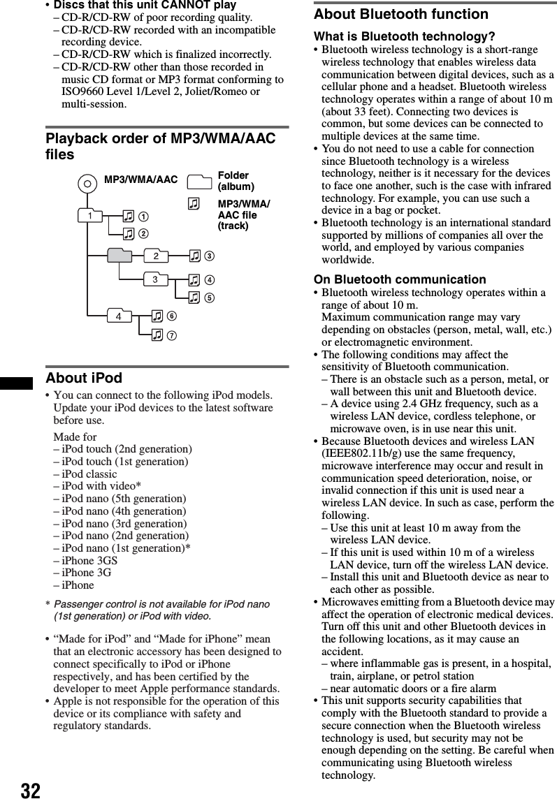 32•Discs that this unit CANNOT play– CD-R/CD-RW of poor recording quality.– CD-R/CD-RW recorded with an incompatible recording device.– CD-R/CD-RW which is finalized incorrectly.– CD-R/CD-RW other than those recorded in music CD format or MP3 format conforming to ISO9660 Level 1/Level 2, Joliet/Romeo or multi-session.Playback order of MP3/WMA/AAC filesAbout iPodAbout Bluetooth functionWhat is Bluetooth technology?• Bluetooth wireless technology is a short-range wireless technology that enables wireless data communication between digital devices, such as a cellular phone and a headset. Bluetooth wireless technology operates within a range of about 10 m (about 33 feet). Connecting two devices is common, but some devices can be connected to multiple devices at the same time.• You do not need to use a cable for connection since Bluetooth technology is a wireless technology, neither is it necessary for the devices to face one another, such is the case with infrared technology. For example, you can use such a device in a bag or pocket.• Bluetooth technology is an international standard supported by millions of companies all over the world, and employed by various companies worldwide.On Bluetooth communication• Bluetooth wireless technology operates within a range of about 10 m. Maximum communication range may vary depending on obstacles (person, metal, wall, etc.) or electromagnetic environment.• The following conditions may affect the sensitivity of Bluetooth communication.– There is an obstacle such as a person, metal, or wall between this unit and Bluetooth device.– A device using 2.4 GHz frequency, such as a wireless LAN device, cordless telephone, or microwave oven, is in use near this unit.• Because Bluetooth devices and wireless LAN (IEEE802.11b/g) use the same frequency, microwave interference may occur and result in communication speed deterioration, noise, or invalid connection if this unit is used near a wireless LAN device. In such as case, perform the following.– Use this unit at least 10 m away from the wireless LAN device.– If this unit is used within 10 m of a wireless LAN device, turn off the wireless LAN device.– Install this unit and Bluetooth device as near to each other as possible.• Microwaves emitting from a Bluetooth device may affect the operation of electronic medical devices. Turn off this unit and other Bluetooth devices in the following locations, as it may cause an accident.– where inflammable gas is present, in a hospital, train, airplane, or petrol station– near automatic doors or a fire alarm• This unit supports security capabilities that comply with the Bluetooth standard to provide a secure connection when the Bluetooth wireless technology is used, but security may not be enough depending on the setting. Be careful when communicating using Bluetooth wireless technology.Folder (album)MP3/WMA/AAC file (track)MP3/WMA/AAC• You can connect to the following iPod models. Update your iPod devices to the latest software before use.Made for– iPod touch (2nd generation)– iPod touch (1st generation)– iPod classic– iPod with video*– iPod nano (5th generation)– iPod nano (4th generation)– iPod nano (3rd generation)– iPod nano (2nd generation)– iPod nano (1st generation)*– iPhone 3GS– iPhone 3G– iPhone* Passenger control is not available for iPod nano (1st generation) or iPod with video.• “Made for iPod” and “Made for iPhone” mean that an electronic accessory has been designed to connect specifically to iPod or iPhone respectively, and has been certified by the developer to meet Apple performance standards.• Apple is not responsible for the operation of this device or its compliance with safety and regulatory standards.