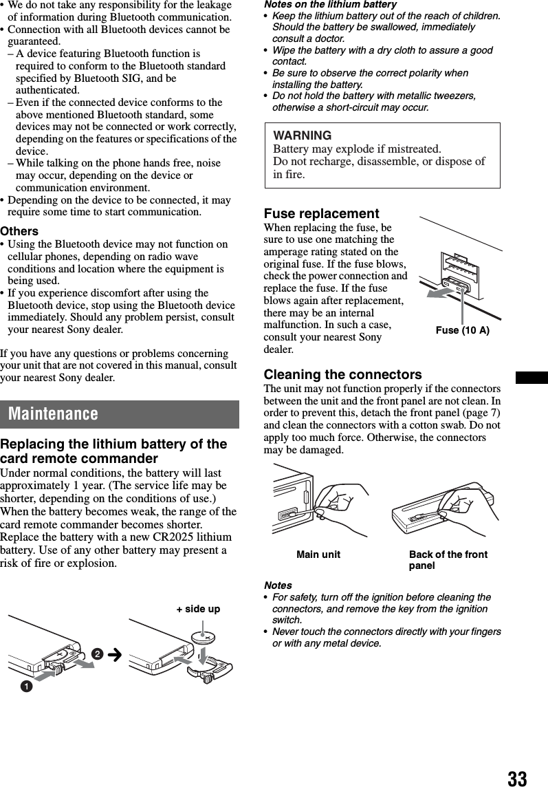 33• We do not take any responsibility for the leakage of information during Bluetooth communication.• Connection with all Bluetooth devices cannot be guaranteed.– A device featuring Bluetooth function is required to conform to the Bluetooth standard specified by Bluetooth SIG, and be authenticated.– Even if the connected device conforms to the above mentioned Bluetooth standard, some devices may not be connected or work correctly, depending on the features or specifications of the device.– While talking on the phone hands free, noise may occur, depending on the device or communication environment.• Depending on the device to be connected, it may require some time to start communication.Others• Using the Bluetooth device may not function on cellular phones, depending on radio wave conditions and location where the equipment is being used.• If you experience discomfort after using the Bluetooth device, stop using the Bluetooth device immediately. Should any problem persist, consult your nearest Sony dealer.If you have any questions or problems concerning your unit that are not covered in this manual, consult your nearest Sony dealer.MaintenanceReplacing the lithium battery of the card remote commanderUnder normal conditions, the battery will last approximately 1 year. (The service life may be shorter, depending on the conditions of use.)When the battery becomes weak, the range of the card remote commander becomes shorter. Replace the battery with a new CR2025 lithium battery. Use of any other battery may present a risk of fire or explosion.Notes on the lithium battery•Keep the lithium battery out of the reach of children. Should the battery be swallowed, immediately consult a doctor.•Wipe the battery with a dry cloth to assure a good contact.•Be sure to observe the correct polarity when installing the battery.•Do not hold the battery with metallic tweezers, otherwise a short-circuit may occur.Fuse replacementWhen replacing the fuse, be sure to use one matching the amperage rating stated on the original fuse. If the fuse blows, check the power connection and replace the fuse. If the fuse blows again after replacement, there may be an internal malfunction. In such a case, consult your nearest Sony dealer.Cleaning the connectorsThe unit may not function properly if the connectors between the unit and the front panel are not clean. In order to prevent this, detach the front panel (page 7) and clean the connectors with a cotton swab. Do not apply too much force. Otherwise, the connectors may be damaged.Notes•For safety, turn off the ignition before cleaning the connectors, and remove the key from the ignition switch.•Never touch the connectors directly with your fingers or with any metal device.12+ side upcWARNINGBattery may explode if mistreated.Do not recharge, disassemble, or dispose of in fire.Fuse (10 A)Main unit Back of the front panel