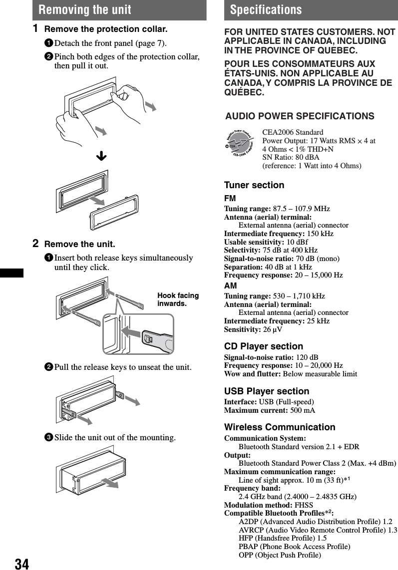 34Removing the unit1Remove the protection collar.1Detach the front panel (page 7).2Pinch both edges of the protection collar, then pull it out.2Remove the unit.1Insert both release keys simultaneously until they click.2Pull the release keys to unseat the unit.3Slide the unit out of the mounting.SpecificationsTuner sectionFMTuning range: 87.5 – 107.9 MHzAntenna (aerial) terminal: External antenna (aerial) connectorIntermediate frequency: 150 kHzUsable sensitivity: 10 dBfSelectivity: 75 dB at 400 kHzSignal-to-noise ratio: 70 dB (mono)Separation: 40 dB at 1 kHzFrequency response: 20 – 15,000 HzAMTuning range: 530 – 1,710 kHzAntenna (aerial) terminal: External antenna (aerial) connectorIntermediate frequency: 25 kHzSensitivity: 26 µVCD Player sectionSignal-to-noise ratio: 120 dBFrequency response: 10 – 20,000 HzWow and flutter: Below measurable limitUSB Player sectionInterface: USB (Full-speed)Maximum current: 500 mAWireless CommunicationCommunication System: Bluetooth Standard version 2.1 + EDROutput: Bluetooth Standard Power Class 2 (Max. +4 dBm)Maximum communication range: Line of sight approx. 10 m (33 ft)*1Frequency band: 2.4 GHz band (2.4000 – 2.4835 GHz)Modulation method: FHSSCompatible Bluetooth Profiles*2:A2DP (Advanced Audio Distribution Profile) 1.2AVRCP (Audio Video Remote Control Profile) 1.3HFP (Handsfree Profile) 1.5PBAP (Phone Book Access Profile)OPP (Object Push Profile)xHook facing inwards.FOR UNITED STATES CUSTOMERS. NOT APPLICABLE IN CANADA, INCLUDING IN THE PROVINCE OF QUEBEC.POUR LES CONSOMMATEURS AUX ÉTATS-UNIS. NON APPLICABLE AU CANADA, Y COMPRIS LA PROVINCE DE QUÉBEC.CEA2006 StandardPower Output: 17 Watts RMS 4 Ohms &lt; 1% THD+N SN Ratio: 80 dBA (reference: 1 Watt into 4 Ohms)AUDIO POWER SPECIFICATIONS4 at 