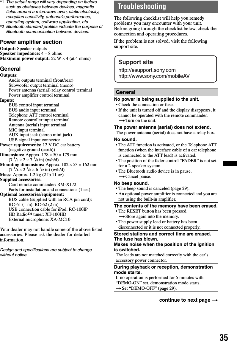 35*1 The actual range will vary depending on factors such as obstacles between devices, magnetic fields around a microwave oven, static electricity, reception sensitivity, antenna’s performance, operating system, software application, etc.*2 Bluetooth standard profiles indicate the purpose of Bluetooth communication between devices.Power amplifier sectionOutput: Speaker outputsSpeaker impedance: 4 – 8 ohmsMaximum power output: 52 W × 4 (at 4 ohms)GeneralOutputs: Audio outputs terminal (front/rear)Subwoofer output terminal (mono)Power antenna (aerial) relay control terminalPower amplifier control terminalInputs: BUS control input terminalBUS audio input terminalTelephone ATT control terminalRemote controller input terminalAntenna (aerial) input terminalMIC input terminalAUX input jack (stereo mini jack)USB signal input connectorPower requirements: 12 V DC car battery (negative ground (earth))Dimensions: Approx. 178 × 50 × 179 mm (7 1/8 × 2 × 7 1/8 in) (w/h/d)Mounting dimensions: Approx. 182 × 53 × 162 mm (7 1/4 × 2 1/8 × 6 1/2 in) (w/h/d)Mass: Approx. 1.2 kg (2 lb 11 oz)Supplied accessories: Card remote commander: RM-X172 Parts for installation and connections (1 set)Optional accessories/equipment: BUS cable (supplied with an RCA pin cord): RC-61 (1 m), RC-62 (2 m)USB connection cable for iPod: RC-100IPHD Radio™ tuner: XT-100HDExternal microphone: XA-MC10Your dealer may not handle some of the above listed accessories. Please ask the dealer for detailed information.Design and specifications are subject to change without notice.TroubleshootingThe following checklist will help you remedy problems you may encounter with your unit.Before going through the checklist below, check the connection and operating procedures.If the problem is not solved, visit the following support site.GeneralNo power is being supplied to the unit.• Check the connection or fuse.• If the unit is turned off and the display disappears, it cannot be operated with the remote commander.tTurn on the unit.The power antenna (aerial) does not extend.The power antenna (aerial) does not have a relay box.No sound.• The ATT function is activated, or the Telephone ATT function (when the interface cable of a car telephone is connected to the ATT lead) is activated.• The position of the fader control “FADER” is not set for a 2-speaker system.• The Bluetooth audio device is in pause.tCancel pause.No beep sound.• The beep sound is canceled (page 29).• An optional power amplifier is connected and you are not using the built-in amplifier.The contents of the memory have been erased.• The RESET button has been pressed.tStore again into the memory.• The power supply lead or battery has been disconnected or it is not connected properly.Stored stations and correct time are erased.The fuse has blown.Makes noise when the position of the ignition is switched.The leads are not matched correctly with the car’s accessory power connector.During playback or reception, demonstration mode starts.If no operation is performed for 5 minutes with “DEMO-ON” set, demonstration mode starts.tSet “DEMO-OFF” (page 29).continue to next page tSupport sitehttp://esupport.sony.comhttp://www.sony.com/mobileAV
