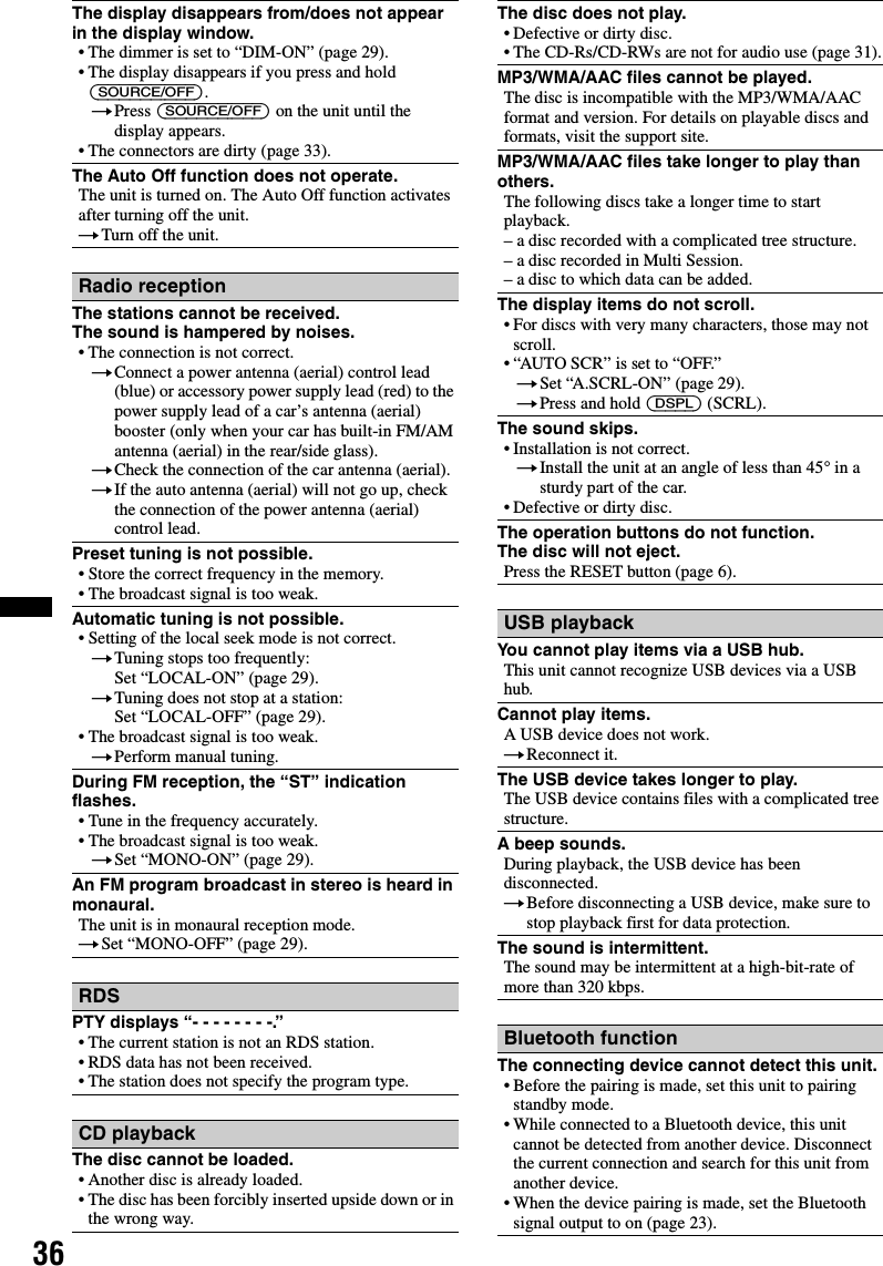 36The display disappears from/does not appear in the display window.• The dimmer is set to “DIM-ON” (page 29).• The display disappears if you press and hold (SOURCE/OFF).tPress (SOURCE/OFF) on the unit until the display appears.• The connectors are dirty (page 33).The Auto Off function does not operate.The unit is turned on. The Auto Off function activates after turning off the unit.tTurn off the unit.Radio receptionThe stations cannot be received.The sound is hampered by noises.• The connection is not correct.tConnect a power antenna (aerial) control lead (blue) or accessory power supply lead (red) to the power supply lead of a car’s antenna (aerial) booster (only when your car has built-in FM/AM antenna (aerial) in the rear/side glass).tCheck the connection of the car antenna (aerial).tIf the auto antenna (aerial) will not go up, check the connection of the power antenna (aerial) control lead.Preset tuning is not possible.• Store the correct frequency in the memory.• The broadcast signal is too weak.Automatic tuning is not possible.• Setting of the local seek mode is not correct.tTuning stops too frequently:Set “LOCAL-ON” (page 29).tTuning does not stop at a station:Set “LOCAL-OFF” (page 29).• The broadcast signal is too weak.tPerform manual tuning.During FM reception, the “ST” indication flashes.• Tune in the frequency accurately.• The broadcast signal is too weak.tSet “MONO-ON” (page 29).An FM program broadcast in stereo is heard in monaural.The unit is in monaural reception mode.tSet “MONO-OFF” (page 29).RDSPTY displays “- - - - - - - -.”• The current station is not an RDS station.• RDS data has not been received.• The station does not specify the program type.CD playbackThe disc cannot be loaded.• Another disc is already loaded.• The disc has been forcibly inserted upside down or in the wrong way.The disc does not play.• Defective or dirty disc.• The CD-Rs/CD-RWs are not for audio use (page 31).MP3/WMA/AAC files cannot be played.The disc is incompatible with the MP3/WMA/AAC format and version. For details on playable discs and formats, visit the support site.MP3/WMA/AAC files take longer to play than others.The following discs take a longer time to start playback.– a disc recorded with a complicated tree structure.– a disc recorded in Multi Session.– a disc to which data can be added.The display items do not scroll.• For discs with very many characters, those may not scroll.• “AUTO SCR” is set to “OFF.”tSet “A.SCRL-ON” (page 29).tPress and hold (DSPL) (SCRL).The sound skips.• Installation is not correct. tInstall the unit at an angle of less than 45° in a sturdy part of the car.• Defective or dirty disc.The operation buttons do not function.The disc will not eject.Press the RESET button (page 6).USB playbackYou cannot play items via a USB hub.This unit cannot recognize USB devices via a USB hub.Cannot play items.A USB device does not work.tReconnect it.The USB device takes longer to play.The USB device contains files with a complicated tree structure.A beep sounds.During playback, the USB device has been disconnected.tBefore disconnecting a USB device, make sure to stop playback first for data protection.The sound is intermittent.The sound may be intermittent at a high-bit-rate of more than 320 kbps.Bluetooth functionThe connecting device cannot detect this unit.• Before the pairing is made, set this unit to pairing standby mode.• While connected to a Bluetooth device, this unit cannot be detected from another device. Disconnect the current connection and search for this unit from another device.• When the device pairing is made, set the Bluetooth signal output to on (page 23).