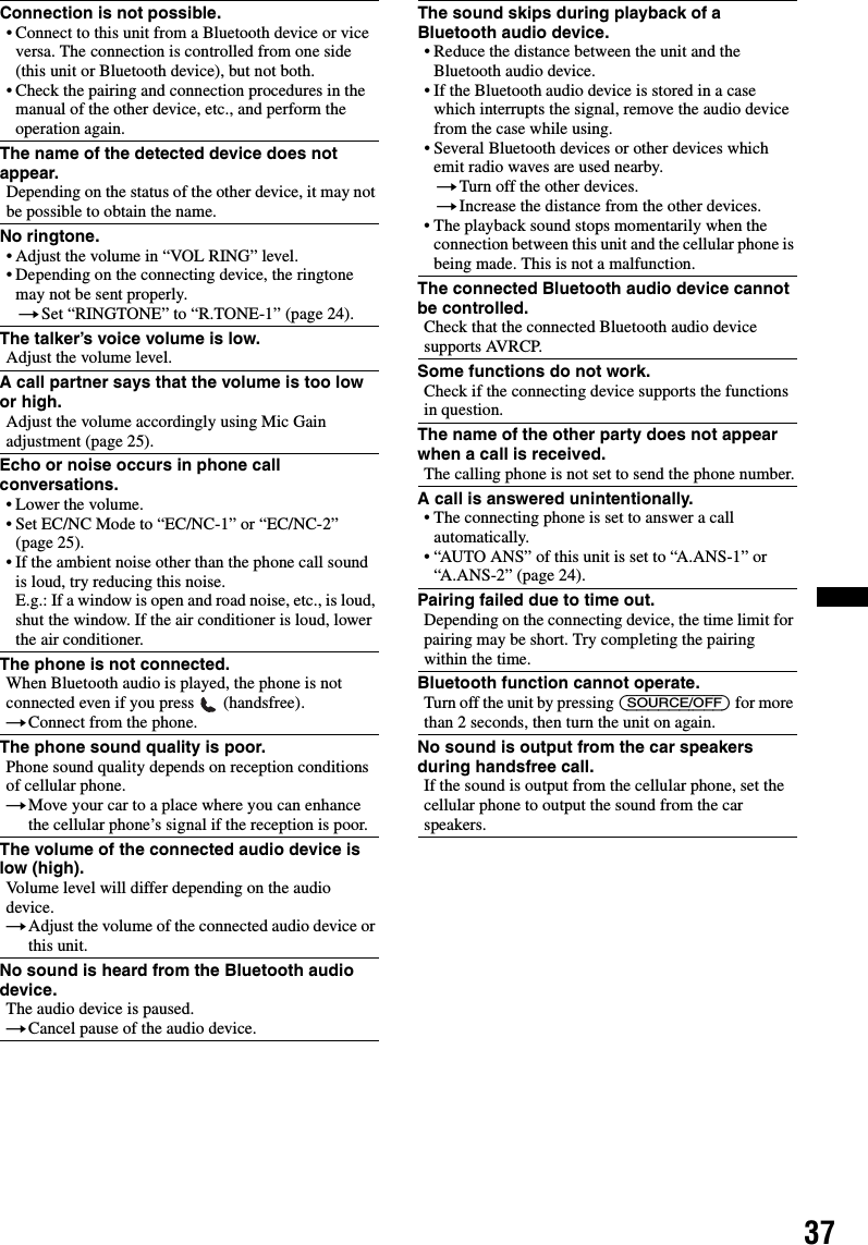 37Connection is not possible.• Connect to this unit from a Bluetooth device or vice versa. The connection is controlled from one side (this unit or Bluetooth device), but not both.• Check the pairing and connection procedures in the manual of the other device, etc., and perform the operation again.The name of the detected device does not appear.Depending on the status of the other device, it may not be possible to obtain the name.No ringtone.• Adjust the volume in “VOL RING” level.• Depending on the connecting device, the ringtone may not be sent properly.tSet “RINGTONE” to “R.TONE-1” (page 24).The talker’s voice volume is low.Adjust the volume level.A call partner says that the volume is too low or high.Adjust the volume accordingly using Mic Gain adjustment (page 25).Echo or noise occurs in phone call conversations.• Lower the volume.• Set EC/NC Mode to “EC/NC-1” or “EC/NC-2” (page 25).• If the ambient noise other than the phone call sound is loud, try reducing this noise.E.g.: If a window is open and road noise, etc., is loud, shut the window. If the air conditioner is loud, lower the air conditioner.The phone is not connected.When Bluetooth audio is played, the phone is not connected even if you press   (handsfree).tConnect from the phone.The phone sound quality is poor.Phone sound quality depends on reception conditions of cellular phone. tMove your car to a place where you can enhance the cellular phone’s signal if the reception is poor.The volume of the connected audio device is low (high).Volume level will differ depending on the audio device.tAdjust the volume of the connected audio device or this unit.No sound is heard from the Bluetooth audio device.The audio device is paused.tCancel pause of the audio device.The sound skips during playback of a Bluetooth audio device.• Reduce the distance between the unit and the Bluetooth audio device.• If the Bluetooth audio device is stored in a case which interrupts the signal, remove the audio device from the case while using.• Several Bluetooth devices or other devices which emit radio waves are used nearby.tTurn off the other devices.tIncrease the distance from the other devices.• The playback sound stops momentarily when the connection between this unit and the cellular phone is being made. This is not a malfunction.The connected Bluetooth audio device cannot be controlled.Check that the connected Bluetooth audio device supports AVRCP.Some functions do not work.Check if the connecting device supports the functions in question.The name of the other party does not appear when a call is received.The calling phone is not set to send the phone number.A call is answered unintentionally.• The connecting phone is set to answer a call automatically.• “AUTO ANS” of this unit is set to “A.ANS-1” or “A.ANS-2” (page 24).Pairing failed due to time out.Depending on the connecting device, the time limit for pairing may be short. Try completing the pairing within the time.Bluetooth function cannot operate.Turn off the unit by pressing (SOURCE/OFF) for more than 2 seconds, then turn the unit on again.No sound is output from the car speakers during handsfree call.If the sound is output from the cellular phone, set the cellular phone to output the sound from the car speakers.