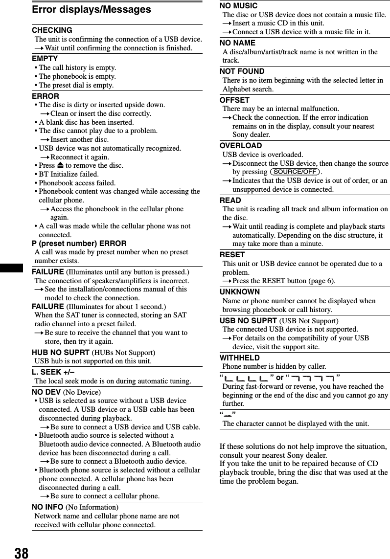 38Error displays/MessagesIf these solutions do not help improve the situation, consult your nearest Sony dealer.If you take the unit to be repaired because of CD playback trouble, bring the disc that was used at the time the problem began.CHECKINGThe unit is confirming the connection of a USB device.tWait until confirming the connection is finished.EMPTY• The call history is empty.• The phonebook is empty.• The preset dial is empty.ERROR• The disc is dirty or inserted upside down.tClean or insert the disc correctly.• A blank disc has been inserted.• The disc cannot play due to a problem.tInsert another disc.• USB device was not automatically recognized.tReconnect it again.• Press Z to remove the disc.• BT Initialize failed.• Phonebook access failed.• Phonebook content was changed while accessing the cellular phone.tAccess the phonebook in the cellular phone again.• A call was made while the cellular phone was not connected.P (preset number) ERROR A call was made by preset number when no preset number exists.FAILURE (Illuminates until any button is pressed.)The connection of speakers/amplifiers is incorrect.tSee the installation/connections manual of this model to check the connection.FAILURE (Illuminates for about 1 second.)When the SAT tuner is connected, storing an SAT radio channel into a preset failed.tBe sure to receive the channel that you want to store, then try it again.HUB NO SUPRT (HUBs Not Support)USB hub is not supported on this unit.L. SEEK +/–The local seek mode is on during automatic tuning.NO DEV (No Device)• USB is selected as source without a USB device connected. A USB device or a USB cable has been disconnected during playback.tBe sure to connect a USB device and USB cable.• Bluetooth audio source is selected without a Bluetooth audio device connected. A Bluetooth audio device has been disconnected during a call.tBe sure to connect a Bluetooth audio device.• Bluetooth phone source is selected without a cellular phone connected. A cellular phone has been disconnected during a call.tBe sure to connect a cellular phone.NO INFO (No Information)Network name and cellular phone name are not received with cellular phone connected.NO MUSICThe disc or USB device does not contain a music file.tInsert a music CD in this unit.tConnect a USB device with a music file in it.NO NAMEA disc/album/artist/track name is not written in the track.NOT FOUNDThere is no item beginning with the selected letter in Alphabet search.OFFSETThere may be an internal malfunction.tCheck the connection. If the error indication remains on in the display, consult your nearest Sony dealer.OVERLOADUSB device is overloaded.tDisconnect the USB device, then change the source by pressing (SOURCE/OFF).tIndicates that the USB device is out of order, or an unsupported device is connected.READThe unit is reading all track and album information on the disc.tWait until reading is complete and playback starts automatically. Depending on the disc structure, it may take more than a minute.RESETThis unit or USB device cannot be operated due to a problem.tPress the RESET button (page 6).UNKNOWNName or phone number cannot be displayed when browsing phonebook or call history.USB NO SUPRT (USB Not Support)The connected USB device is not supported.tFor details on the compatibility of your USB device, visit the support site.WITHHELDPhone number is hidden by caller.“” or “”During fast-forward or reverse, you have reached the beginning or the end of the disc and you cannot go any further.“”The character cannot be displayed with the unit.