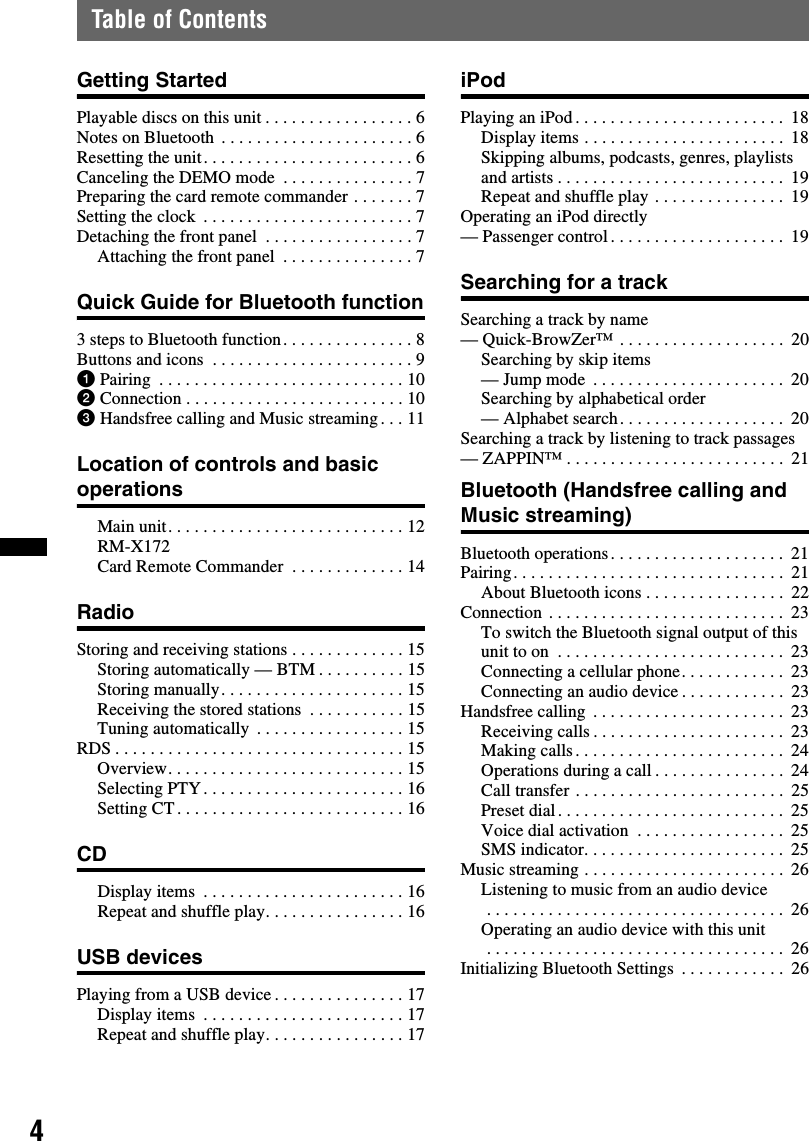 4Table of ContentsGetting StartedPlayable discs on this unit . . . . . . . . . . . . . . . . . 6Notes on Bluetooth  . . . . . . . . . . . . . . . . . . . . . . 6Resetting the unit. . . . . . . . . . . . . . . . . . . . . . . . 6Canceling the DEMO mode  . . . . . . . . . . . . . . . 7Preparing the card remote commander . . . . . . . 7Setting the clock  . . . . . . . . . . . . . . . . . . . . . . . . 7Detaching the front panel  . . . . . . . . . . . . . . . . . 7Attaching the front panel  . . . . . . . . . . . . . . . 7Quick Guide for Bluetooth function3 steps to Bluetooth function. . . . . . . . . . . . . . . 8Buttons and icons  . . . . . . . . . . . . . . . . . . . . . . . 91Pairing  . . . . . . . . . . . . . . . . . . . . . . . . . . . . 102Connection . . . . . . . . . . . . . . . . . . . . . . . . . 103Handsfree calling and Music streaming. . . 11Location of controls and basic operationsMain unit. . . . . . . . . . . . . . . . . . . . . . . . . . . 12RM-X172 Card Remote Commander  . . . . . . . . . . . . . 14RadioStoring and receiving stations . . . . . . . . . . . . . 15Storing automatically — BTM . . . . . . . . . . 15Storing manually. . . . . . . . . . . . . . . . . . . . . 15Receiving the stored stations  . . . . . . . . . . . 15Tuning automatically  . . . . . . . . . . . . . . . . . 15RDS . . . . . . . . . . . . . . . . . . . . . . . . . . . . . . . . . 15Overview. . . . . . . . . . . . . . . . . . . . . . . . . . . 15Selecting PTY . . . . . . . . . . . . . . . . . . . . . . . 16Setting CT. . . . . . . . . . . . . . . . . . . . . . . . . . 16CDDisplay items  . . . . . . . . . . . . . . . . . . . . . . . 16Repeat and shuffle play. . . . . . . . . . . . . . . . 16USB devicesPlaying from a USB device . . . . . . . . . . . . . . . 17Display items  . . . . . . . . . . . . . . . . . . . . . . . 17Repeat and shuffle play. . . . . . . . . . . . . . . . 17iPodPlaying an iPod. . . . . . . . . . . . . . . . . . . . . . . .  18Display items . . . . . . . . . . . . . . . . . . . . . . .  18Skipping albums, podcasts, genres, playlists and artists . . . . . . . . . . . . . . . . . . . . . . . . . .  19Repeat and shuffle play . . . . . . . . . . . . . . .  19Operating an iPod directly— Passenger control . . . . . . . . . . . . . . . . . . . .  19Searching for a trackSearching a track by name — Quick-BrowZer™ . . . . . . . . . . . . . . . . . . .  20Searching by skip items — Jump mode  . . . . . . . . . . . . . . . . . . . . . .  20Searching by alphabetical order — Alphabet search. . . . . . . . . . . . . . . . . . .  20Searching a track by listening to track passages — ZAPPIN™ . . . . . . . . . . . . . . . . . . . . . . . . .  21Bluetooth (Handsfree calling and Music streaming)Bluetooth operations. . . . . . . . . . . . . . . . . . . .  21Pairing. . . . . . . . . . . . . . . . . . . . . . . . . . . . . . .  21About Bluetooth icons . . . . . . . . . . . . . . . .  22Connection . . . . . . . . . . . . . . . . . . . . . . . . . . .  23To switch the Bluetooth signal output of this unit to on  . . . . . . . . . . . . . . . . . . . . . . . . . .  23Connecting a cellular phone. . . . . . . . . . . .  23Connecting an audio device . . . . . . . . . . . .  23Handsfree calling  . . . . . . . . . . . . . . . . . . . . . .  23Receiving calls . . . . . . . . . . . . . . . . . . . . . .  23Making calls . . . . . . . . . . . . . . . . . . . . . . . .  24Operations during a call . . . . . . . . . . . . . . .  24Call transfer . . . . . . . . . . . . . . . . . . . . . . . .  25Preset dial. . . . . . . . . . . . . . . . . . . . . . . . . .  25Voice dial activation  . . . . . . . . . . . . . . . . .  25SMS indicator. . . . . . . . . . . . . . . . . . . . . . .  25Music streaming . . . . . . . . . . . . . . . . . . . . . . .  26Listening to music from an audio device . . . . . . . . . . . . . . . . . . . . . . . . . . . . . . . . . .  26Operating an audio device with this unit . . . . . . . . . . . . . . . . . . . . . . . . . . . . . . . . . .  26Initializing Bluetooth Settings  . . . . . . . . . . . .  26