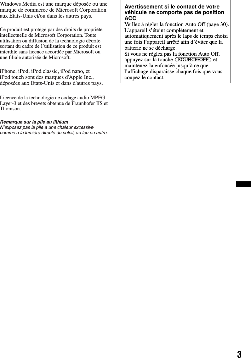 3Windows Media est une marque déposée ou une marque de commerce de Microsoft Corporation aux États-Unis et/ou dans les autres pays.Ce produit est protégé par des droits de propriété intellectuelle de Microsoft Corporation. Toute utilisation ou diffusion de la technologie décrite sortant du cadre de l’utilisation de ce produit est interdite sans licence accordée par Microsoft ou une filiale autorisée de Microsoft.iPhone, iPod, iPod classic, iPod nano, etiPod touch sont des marques d&apos;Apple Inc., déposées aux Etats-Unis et dans d&apos;autres pays.Licence de la technologie de codage audio MPEG Layer-3 et des brevets obtenue de Fraunhofer IIS et Thomson.Remarque sur la pile au lithiumN’exposez pas la pile à une chaleur excessive comme à la lumière directe du soleil, au feu ou autre.Avertissement si le contact de votre véhicule ne comporte pas de position ACCVeillez à régler la fonction Auto Off (page 30).L’appareil s’éteint complètement et automatiquement après le laps de temps choisi une fois l’appareil arrêté afin d’éviter que la batterie ne se décharge.Si vous ne réglez pas la fonction Auto Off, appuyez sur la touche (SOURCE/OFF) et maintenez-la enfoncée jusqu’à ce que l’affichage disparaisse chaque fois que vous coupez le contact.