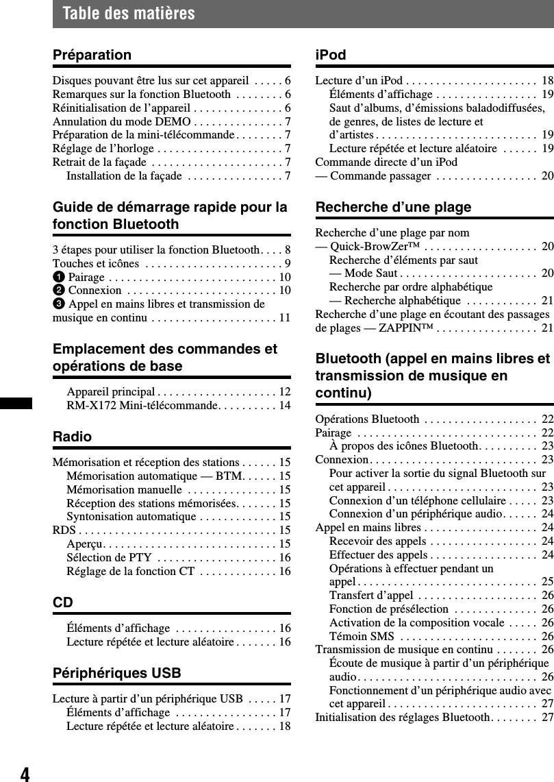 4Table des matièresPréparationDisques pouvant être lus sur cet appareil  . . . . . 6Remarques sur la fonction Bluetooth  . . . . . . . . 6Réinitialisation de l’appareil . . . . . . . . . . . . . . . 6Annulation du mode DEMO . . . . . . . . . . . . . . . 7Préparation de la mini-télécommande. . . . . . . . 7Réglage de l’horloge . . . . . . . . . . . . . . . . . . . . . 7Retrait de la façade  . . . . . . . . . . . . . . . . . . . . . . 7Installation de la façade  . . . . . . . . . . . . . . . . 7Guide de démarrage rapide pour la fonction Bluetooth3 étapes pour utiliser la fonction Bluetooth. . . . 8Touches et icônes  . . . . . . . . . . . . . . . . . . . . . . . 91Pairage . . . . . . . . . . . . . . . . . . . . . . . . . . . . 102Connexion  . . . . . . . . . . . . . . . . . . . . . . . . . 103Appel en mains libres et transmission de musique en continu . . . . . . . . . . . . . . . . . . . . . 11Emplacement des commandes et opérations de baseAppareil principal . . . . . . . . . . . . . . . . . . . . 12RM-X172 Mini-télécommande. . . . . . . . . . 14RadioMémorisation et réception des stations . . . . . . 15Mémorisation automatique — BTM. . . . . . 15Mémorisation manuelle  . . . . . . . . . . . . . . . 15Réception des stations mémorisées. . . . . . . 15Syntonisation automatique . . . . . . . . . . . . . 15RDS . . . . . . . . . . . . . . . . . . . . . . . . . . . . . . . . . 15Aperçu. . . . . . . . . . . . . . . . . . . . . . . . . . . . . 15Sélection de PTY  . . . . . . . . . . . . . . . . . . . . 16Réglage de la fonction CT  . . . . . . . . . . . . . 16CDÉléments d’affichage  . . . . . . . . . . . . . . . . . 16Lecture répétée et lecture aléatoire . . . . . . . 16Périphériques USBLecture à partir d’un périphérique USB  . . . . . 17Éléments d’affichage  . . . . . . . . . . . . . . . . . 17Lecture répétée et lecture aléatoire . . . . . . . 18iPodLecture d’un iPod . . . . . . . . . . . . . . . . . . . . . .  18Éléments d’affichage . . . . . . . . . . . . . . . . .  19Saut d’albums, d’émissions baladodiffusées, de genres, de listes de lecture et d’artistes . . . . . . . . . . . . . . . . . . . . . . . . . . .  19Lecture répétée et lecture aléatoire  . . . . . .  19Commande directe d’un iPod — Commande passager  . . . . . . . . . . . . . . . . .  20Recherche d’une plageRecherche d’une plage par nom — Quick-BrowZer™ . . . . . . . . . . . . . . . . . . .  20Recherche d’éléments par saut — Mode Saut . . . . . . . . . . . . . . . . . . . . . . .  20Recherche par ordre alphabétique— Recherche alphabétique  . . . . . . . . . . . .  21Recherche d’une plage en écoutant des passages de plages — ZAPPIN™ . . . . . . . . . . . . . . . . .  21Bluetooth (appel en mains libres et transmission de musique en continu)Opérations Bluetooth  . . . . . . . . . . . . . . . . . . .  22Pairage  . . . . . . . . . . . . . . . . . . . . . . . . . . . . . .  22À propos des icônes Bluetooth. . . . . . . . . .  23Connexion. . . . . . . . . . . . . . . . . . . . . . . . . . . .  23Pour activer la sortie du signal Bluetooth sur cet appareil . . . . . . . . . . . . . . . . . . . . . . . . .  23Connexion d’un téléphone cellulaire . . . . .  23Connexion d’un périphérique audio. . . . . .  24Appel en mains libres . . . . . . . . . . . . . . . . . . .  24Recevoir des appels . . . . . . . . . . . . . . . . . .  24Effectuer des appels . . . . . . . . . . . . . . . . . .  24Opérations à effectuer pendant un appel . . . . . . . . . . . . . . . . . . . . . . . . . . . . . .  25Transfert d’appel  . . . . . . . . . . . . . . . . . . . .  26Fonction de présélection  . . . . . . . . . . . . . .  26Activation de la composition vocale . . . . .  26Témoin SMS  . . . . . . . . . . . . . . . . . . . . . . .  26Transmission de musique en continu . . . . . . .  26Écoute de musique à partir d’un périphérique audio. . . . . . . . . . . . . . . . . . . . . . . . . . . . . .  26Fonctionnement d’un périphérique audio avec cet appareil . . . . . . . . . . . . . . . . . . . . . . . . .  27Initialisation des réglages Bluetooth. . . . . . . .  27