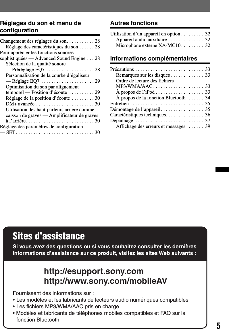 5Réglages du son et menu de configurationChangement des réglages du son. . . . . . . . . . . 28Réglage des caractéristiques du son . . . . . . 28Pour apprécier les fonctions sonores sophistiquées — Advanced Sound Engine . . . 28Sélection de la qualité sonore — Préréglage EQ7  . . . . . . . . . . . . . . . . . . . 28Personnalisation de la courbe d’égaliseur — Réglage EQ7 . . . . . . . . . . . . . . . . . . . . . 29Optimisation du son par alignement temporel — Position d’écoute  . . . . . . . . . . 29Réglage de la position d’écoute  . . . . . . . . . 30DM+ avancée . . . . . . . . . . . . . . . . . . . . . . . 30Utilisation des haut-parleurs arrière comme caisson de graves — Amplificateur de graves à l’arrière. . . . . . . . . . . . . . . . . . . . . . . . . . . 30Réglage des paramètres de configuration — SET. . . . . . . . . . . . . . . . . . . . . . . . . . . . . . . 30Autres fonctionsUtilisation d’un appareil en option . . . . . . . . .  32Appareil audio auxiliaire . . . . . . . . . . . . . .  32Microphone externe XA-MC10 . . . . . . . . .  32Informations complémentairesPrécautions . . . . . . . . . . . . . . . . . . . . . . . . . . .  33Remarques sur les disques . . . . . . . . . . . . .  33Ordre de lecture des fichiers MP3/WMA/AAC . . . . . . . . . . . . . . . . . . . .  33À propos de l’iPod . . . . . . . . . . . . . . . . . . .  33À propos de la fonction Bluetooth . . . . . . .  34Entretien . . . . . . . . . . . . . . . . . . . . . . . . . . . . .  35Démontage de l’appareil. . . . . . . . . . . . . . . . .  35Caractéristiques techniques. . . . . . . . . . . . . . .  36Dépannage  . . . . . . . . . . . . . . . . . . . . . . . . . . .  37Affichage des erreurs et messages . . . . . . .  39Sites d’assistanceSi vous avez des questions ou si vous souhaitez consulter les dernières informations d’assistance sur ce produit, visitez les sites Web suivants :http://esupport.sony.comhttp://www.sony.com/mobileAVFournissent des informations sur :• Les modèles et les fabricants de lecteurs audio numériques compatibles• Les fichiers MP3/WMA/AAC pris en charge• Modèles et fabricants de téléphones mobiles compatibles et FAQ sur la fonction Bluetooth