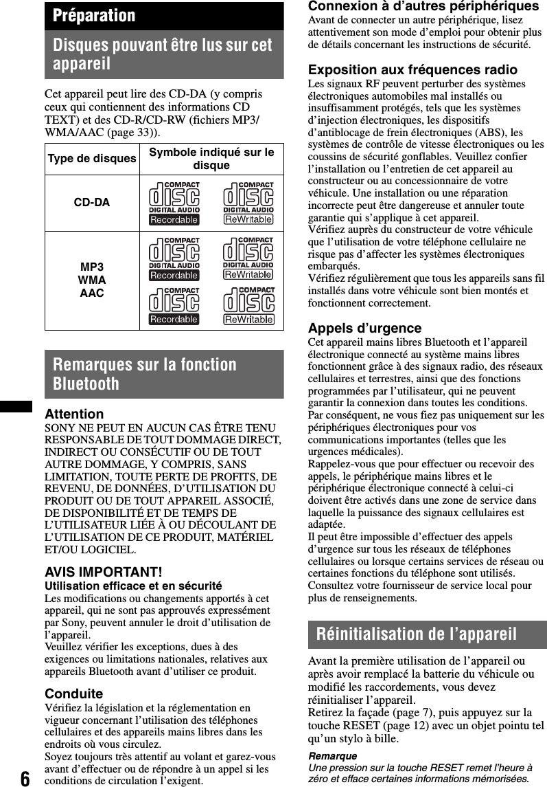 6PréparationDisques pouvant être lus sur cet appareilCet appareil peut lire des CD-DA (y compris ceux qui contiennent des informations CD TEXT) et des CD-R/CD-RW (fichiers MP3/WMA/AAC (page 33)).Remarques sur la fonction BluetoothAttentionSONY NE PEUT EN AUCUN CAS ÊTRE TENU RESPONSABLE DE TOUT DOMMAGE DIRECT, INDIRECT OU CONSÉCUTIF OU DE TOUT AUTRE DOMMAGE, Y COMPRIS, SANS LIMITATION, TOUTE PERTE DE PROFITS, DE REVENU, DE DONNÉES, D’UTILISATION DU PRODUIT OU DE TOUT APPAREIL ASSOCIÉ, DE DISPONIBILITÉ ET DE TEMPS DE L’UTILISATEUR LIÉE À OU DÉCOULANT DE L’UTILISATION DE CE PRODUIT, MATÉRIEL ET/OU LOGICIEL.AVIS IMPORTANT! Utilisation efficace et en sécuritéLes modifications ou changements apportés à cet appareil, qui ne sont pas approuvés expressément par Sony, peuvent annuler le droit d’utilisation de l’appareil.Veuillez vérifier les exceptions, dues à des exigences ou limitations nationales, relatives aux appareils Bluetooth avant d’utiliser ce produit.ConduiteVérifiez la législation et la réglementation en vigueur concernant l’utilisation des téléphones cellulaires et des appareils mains libres dans les endroits où vous circulez.Soyez toujours très attentif au volant et garez-vous avant d’effectuer ou de répondre à un appel si les conditions de circulation l’exigent.Connexion à d’autres périphériquesAvant de connecter un autre périphérique, lisez attentivement son mode d’emploi pour obtenir plus de détails concernant les instructions de sécurité.Exposition aux fréquences radioLes signaux RF peuvent perturber des systèmes électroniques automobiles mal installés ou insuffisamment protégés, tels que les systèmes d’injection électroniques, les dispositifs d’antiblocage de frein électroniques (ABS), les systèmes de contrôle de vitesse électroniques ou les coussins de sécurité gonflables. Veuillez confier l’installation ou l’entretien de cet appareil au constructeur ou au concessionnaire de votre véhicule. Une installation ou une réparation incorrecte peut être dangereuse et annuler toute garantie qui s’applique à cet appareil.Vérifiez auprès du constructeur de votre véhicule que l’utilisation de votre téléphone cellulaire ne risque pas d’affecter les systèmes électroniques embarqués.Vérifiez régulièrement que tous les appareils sans fil installés dans votre véhicule sont bien montés et fonctionnent correctement.Appels d’urgenceCet appareil mains libres Bluetooth et l’appareil électronique connecté au système mains libres fonctionnent grâce à des signaux radio, des réseaux cellulaires et terrestres, ainsi que des fonctions programmées par l’utilisateur, qui ne peuvent garantir la connexion dans toutes les conditions.Par conséquent, ne vous fiez pas uniquement sur les périphériques électroniques pour vos communications importantes (telles que les urgences médicales).Rappelez-vous que pour effectuer ou recevoir des appels, le périphérique mains libres et le périphérique électronique connecté à celui-ci doivent être activés dans une zone de service dans laquelle la puissance des signaux cellulaires est adaptée.Il peut être impossible d’effectuer des appels d’urgence sur tous les réseaux de téléphones cellulaires ou lorsque certains services de réseau ou certaines fonctions du téléphone sont utilisés.Consultez votre fournisseur de service local pour plus de renseignements.Réinitialisation de l’appareilAvant la première utilisation de l’appareil ou après avoir remplacé la batterie du véhicule ou modifié les raccordements, vous devez réinitialiser l’appareil.Retirez la façade (page 7), puis appuyez sur la touche RESET (page 12) avec un objet pointu tel qu’un stylo à bille.RemarqueUne pression sur la touche RESET remet l’heure à zéro et efface certaines informations mémorisées.Type de disquesSymbole indiqué sur le disqueCD-DAMP3WMAAAC