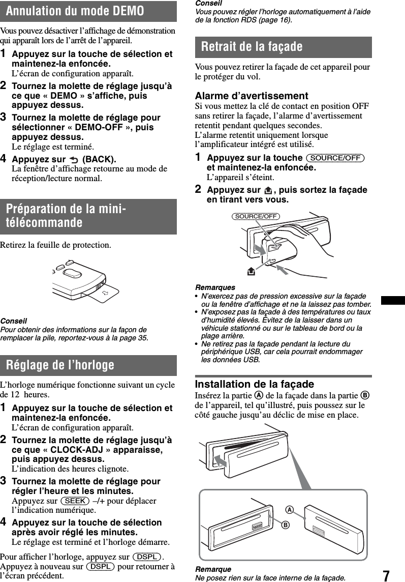 7Annulation du mode DEMOVous pouvez désactiver l’affichage de démonstration qui apparaît lors de l’arrêt de l’appareil.1Appuyez sur la touche de sélection et maintenez-la enfoncée.L’écran de configuration apparaît.2Tournez la molette de réglage jusqu’à ce que « DEMO » s’affiche, puis appuyez dessus.3Tournez la molette de réglage pour sélectionner « DEMO-OFF », puis appuyez dessus.Le réglage est terminé.4Appuyez sur  (BACK).La fenêtre d’affichage retourne au mode de réception/lecture normal.Préparation de la mini-télécommandeRetirez la feuille de protection.ConseilPour obtenir des informations sur la façon de remplacer la pile, reportez-vous à la page 35.Réglage de l’horlogeL’horloge numérique fonctionne suivant un cycle de 12  heures.1Appuyez sur la touche de sélection et maintenez-la enfoncée.L’écran de configuration apparaît.2Tournez la molette de réglage jusqu’à ce que « CLOCK-ADJ » apparaisse, puis appuyez dessus.L’indication des heures clignote.3Tournez la molette de réglage pour régler l’heure et les minutes.Appuyez sur (SEEK) –/+ pour déplacer l’indication numérique.4Appuyez sur la touche de sélection après avoir réglé les minutes.Le réglage est terminé et l’horloge démarre.Pour afficher l’horloge, appuyez sur (DSPL). Appuyez à nouveau sur (DSPL) pour retourner à l’écran précédent.ConseilVous pouvez régler l’horloge automatiquement à l’aide de la fonction RDS (page 16).Retrait de la façadeVous pouvez retirer la façade de cet appareil pour le protéger du vol.Alarme d’avertissementSi vous mettez la clé de contact en position OFF sans retirer la façade, l’alarme d’avertissement retentit pendant quelques secondes.L’alarme retentit uniquement lorsque l’amplificateur intégré est utilisé.1Appuyez sur la touche (SOURCE/OFF) et maintenez-la enfoncée.L’appareil s’éteint.2Appuyez sur , puis sortez la façade en tirant vers vous.Remarques•N’exercez pas de pression excessive sur la façade ou la fenêtre d’affichage et ne la laissez pas tomber.•N’exposez pas la façade à des températures ou taux d’humidité élevés. Évitez de la laisser dans un véhicule stationné ou sur le tableau de bord ou la plage arrière.•Ne retirez pas la façade pendant la lecture du périphérique USB, car cela pourrait endommager les données USB.Installation de la façadeInsérez la partie A de la façade dans la partie B de l’appareil, tel qu’illustré, puis poussez sur le côté gauche jusqu’au déclic de mise en place.RemarqueNe posez rien sur la face interne de la façade.(SOURCE/OFF)BA