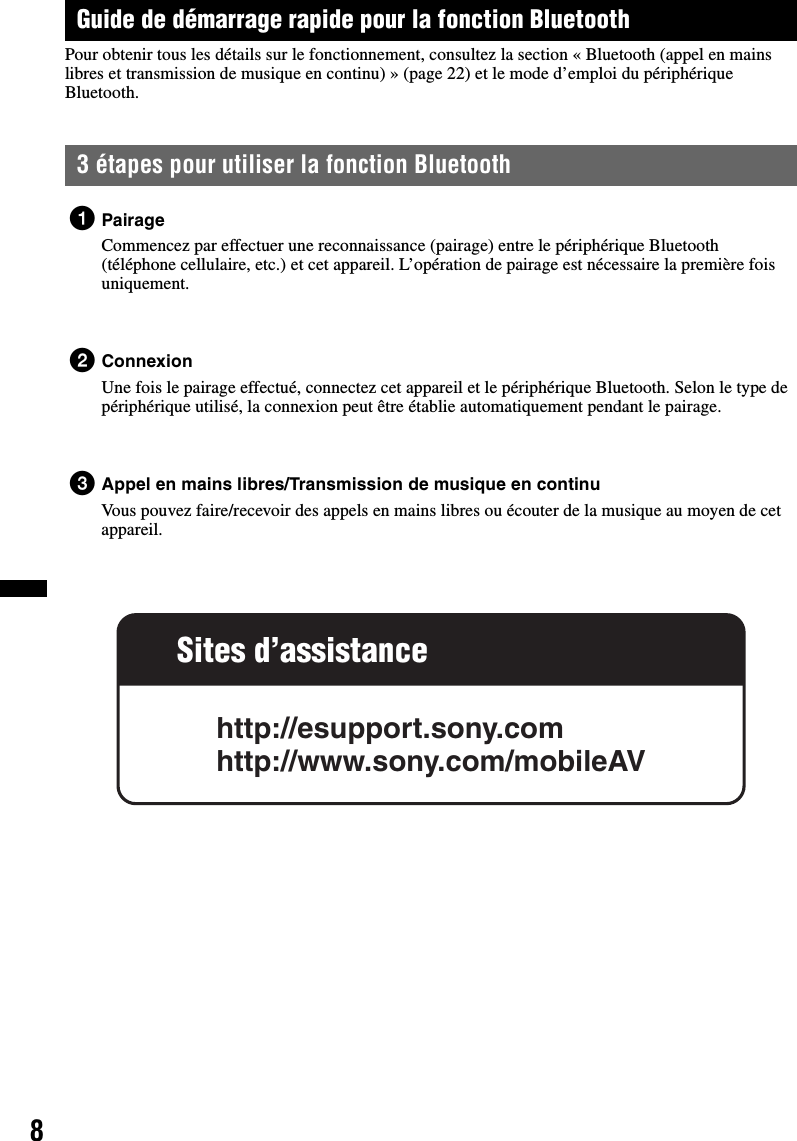 8Guide de démarrage rapide pour la fonction BluetoothPour obtenir tous les détails sur le fonctionnement, consultez la section « Bluetooth (appel en mains libres et transmission de musique en continu) » (page 22) et le mode d’emploi du périphérique Bluetooth.3 étapes pour utiliser la fonction Bluetooth1PairageCommencez par effectuer une reconnaissance (pairage) entre le périphérique Bluetooth (téléphone cellulaire, etc.) et cet appareil. L’opération de pairage est nécessaire la première fois uniquement.2ConnexionUne fois le pairage effectué, connectez cet appareil et le périphérique Bluetooth. Selon le type de périphérique utilisé, la connexion peut être établie automatiquement pendant le pairage.3Appel en mains libres/Transmission de musique en continuVous pouvez faire/recevoir des appels en mains libres ou écouter de la musique au moyen de cet appareil.Sites d’assistancehttp://esupport.sony.comhttp://www.sony.com/mobileAV