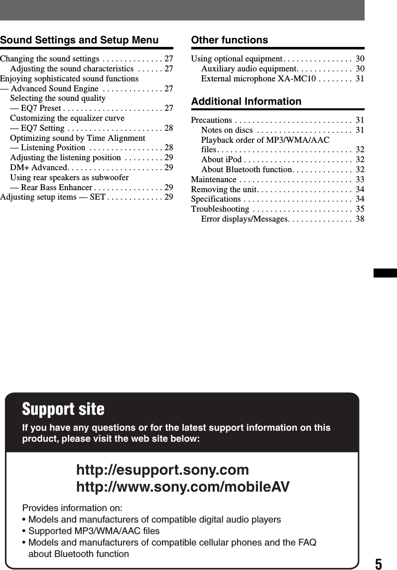 5Sound Settings and Setup MenuChanging the sound settings . . . . . . . . . . . . . . 27Adjusting the sound characteristics  . . . . . . 27Enjoying sophisticated sound functions — Advanced Sound Engine  . . . . . . . . . . . . . . 27Selecting the sound quality — EQ7 Preset . . . . . . . . . . . . . . . . . . . . . . . 27Customizing the equalizer curve — EQ7 Setting . . . . . . . . . . . . . . . . . . . . . . 28Optimizing sound by Time Alignment — Listening Position  . . . . . . . . . . . . . . . . . 28Adjusting the listening position  . . . . . . . . . 29DM+ Advanced. . . . . . . . . . . . . . . . . . . . . . 29Using rear speakers as subwoofer — Rear Bass Enhancer . . . . . . . . . . . . . . . . 29Adjusting setup items — SET . . . . . . . . . . . . . 29Other functionsUsing optional equipment. . . . . . . . . . . . . . . .  30Auxiliary audio equipment. . . . . . . . . . . . .  30External microphone XA-MC10 . . . . . . . .  31Additional InformationPrecautions . . . . . . . . . . . . . . . . . . . . . . . . . . .  31Notes on discs  . . . . . . . . . . . . . . . . . . . . . .  31Playback order of MP3/WMA/AAC files. . . . . . . . . . . . . . . . . . . . . . . . . . . . . . .  32About iPod . . . . . . . . . . . . . . . . . . . . . . . . .  32About Bluetooth function. . . . . . . . . . . . . .  32Maintenance . . . . . . . . . . . . . . . . . . . . . . . . . .  33Removing the unit. . . . . . . . . . . . . . . . . . . . . .  34Specifications . . . . . . . . . . . . . . . . . . . . . . . . .  34Troubleshooting . . . . . . . . . . . . . . . . . . . . . . .  35Error displays/Messages. . . . . . . . . . . . . . .  38Support siteIf you have any questions or for the latest support information on this product, please visit the web site below:http://esupport.sony.comhttp://www.sony.com/mobileAVProvides information on:• Models and manufacturers of compatible digital audio players• Supported MP3/WMA/AAC files• Models and manufacturers of compatible cellular phones and the FAQ about Bluetooth function