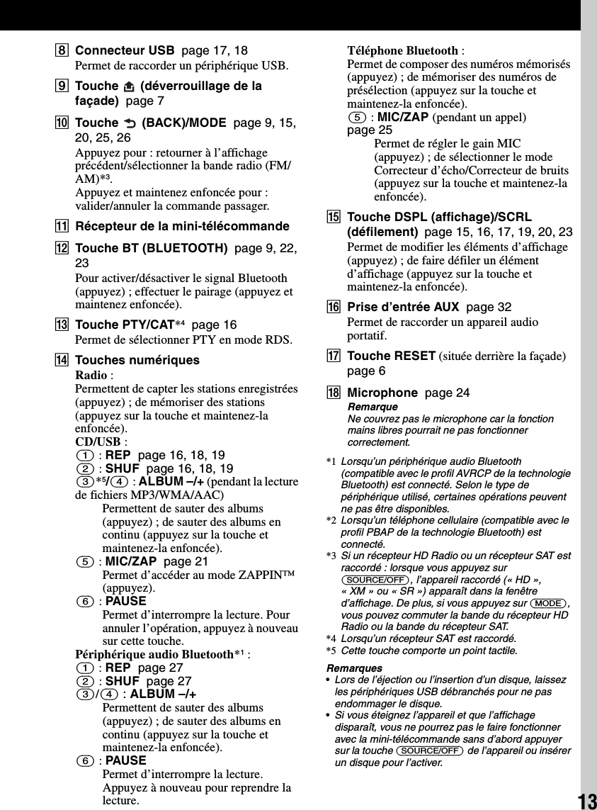 13HConnecteur USB  page 17, 18Permet de raccorder un périphérique USB.ITouche   (déverrouillage de la façade)  page 7JTouche   (BACK)/MODE  page 9, 15, 20, 25, 26Appuyez pour : retourner à l’affichage précédent/sélectionner la bande radio (FM/AM)*3.Appuyez et maintenez enfoncée pour : valider/annuler la commande passager.KRécepteur de la mini-télécommandeLTouche BT (BLUETOOTH)  page 9, 22, 23Pour activer/désactiver le signal Bluetooth (appuyez) ; effectuer le pairage (appuyez et maintenez enfoncée).MTouche PTY/CAT*4  page 16Permet de sélectionner PTY en mode RDS.NTouches numériquesRadio :Permettent de capter les stations enregistrées (appuyez) ; de mémoriser des stations (appuyez sur la touche et maintenez-la enfoncée).CD/USB :(1) : REP  page 16, 18, 19(2) : SHUF  page 16, 18, 19(3)*5/(4) : ALBUM –/+ (pendant la lecture de fichiers MP3/WMA/AAC)Permettent de sauter des albums (appuyez) ; de sauter des albums en continu (appuyez sur la touche et maintenez-la enfoncée).(5) : MIC/ZAP  page 21Permet d’accéder au mode ZAPPIN™ (appuyez).(6) : PAUSEPermet d’interrompre la lecture. Pour annuler l’opération, appuyez à nouveau sur cette touche.Périphérique audio Bluetooth*1 :(1) : REP  page 27(2) : SHUF  page 27(3)/(4) : ALBUM –/+Permettent de sauter des albums (appuyez) ; de sauter des albums en continu (appuyez sur la touche et maintenez-la enfoncée).(6) : PAUSEPermet d’interrompre la lecture. Appuyez à nouveau pour reprendre la lecture.Téléphone Bluetooth :Permet de composer des numéros mémorisés (appuyez) ; de mémoriser des numéros de présélection (appuyez sur la touche et maintenez-la enfoncée).(5) : MIC/ZAP (pendant un appel)  page 25Permet de régler le gain MIC (appuyez) ; de sélectionner le mode Correcteur d’écho/Correcteur de bruits (appuyez sur la touche et maintenez-la enfoncée).OTouche DSPL (affichage)/SCRL (défilement)  page 15, 16, 17, 19, 20, 23Permet de modifier les éléments d’affichage (appuyez) ; de faire défiler un élément d’affichage (appuyez sur la touche et maintenez-la enfoncée).PPrise d’entrée AUX  page 32Permet de raccorder un appareil audio portatif.QTouche RESET (située derrière la façade)  page 6RMicrophone  page 24RemarqueNe couvrez pas le microphone car la fonction mains libres pourrait ne pas fonctionner correctement.*1 Lorsqu’un périphérique audio Bluetooth (compatible avec le profil AVRCP de la technologie Bluetooth) est connecté. Selon le type de périphérique utilisé, certaines opérations peuvent ne pas être disponibles.*2 Lorsqu’un téléphone cellulaire (compatible avec le profil PBAP de la technologie Bluetooth) est connecté.*3 Si un récepteur HD Radio ou un récepteur SAT est raccordé : lorsque vous appuyez sur (SOURCE/OFF), l’appareil raccordé (« HD », « XM » ou « SR ») apparaît dans la fenêtre d’affichage. De plus, si vous appuyez sur (MODE), vous pouvez commuter la bande du récepteur HD Radio ou la bande du récepteur SAT.*4 Lorsqu’un récepteur SAT est raccordé.*5 Cette touche comporte un point tactile.Remarques•Lors de l’éjection ou l’insertion d’un disque, laissez les périphériques USB débranchés pour ne pas endommager le disque.•Si vous éteignez l’appareil et que l’affichage disparaît, vous ne pourrez pas le faire fonctionner avec la mini-télécommande sans d’abord appuyer sur la touche (SOURCE/OFF) de l’appareil ou insérer un disque pour l’activer.