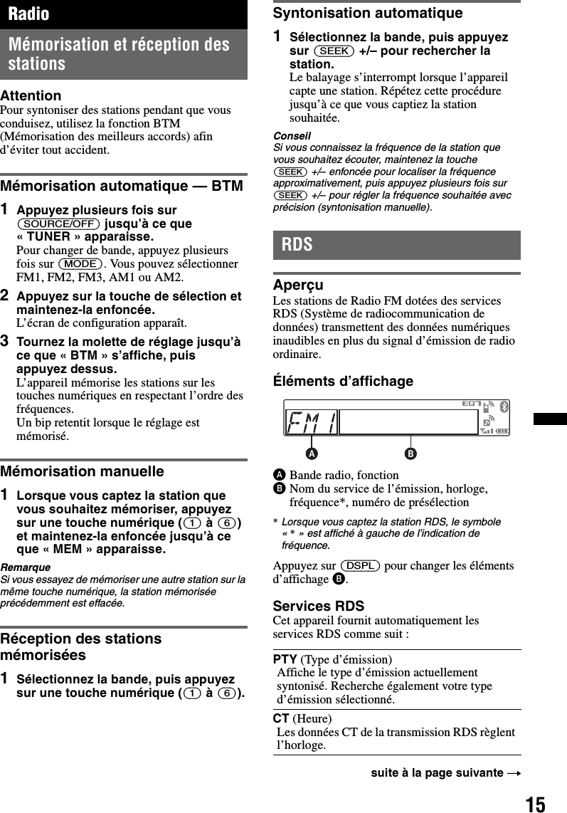 15RadioMémorisation et réception des stationsAttentionPour syntoniser des stations pendant que vous conduisez, utilisez la fonction BTM (Mémorisation des meilleurs accords) afin d’éviter tout accident.Mémorisation automatique — BTM1Appuyez plusieurs fois sur (SOURCE/OFF) jusqu’à ce que « TUNER » apparaisse.Pour changer de bande, appuyez plusieurs fois sur (MODE). Vous pouvez sélectionner FM1, FM2, FM3, AM1 ou AM2.2Appuyez sur la touche de sélection et maintenez-la enfoncée.L’écran de configuration apparaît.3Tournez la molette de réglage jusqu’à ce que « BTM » s’affiche, puis appuyez dessus.L’appareil mémorise les stations sur les touches numériques en respectant l’ordre des fréquences.Un bip retentit lorsque le réglage est mémorisé.Mémorisation manuelle1Lorsque vous captez la station que vous souhaitez mémoriser, appuyez sur une touche numérique ((1) à (6)) et maintenez-la enfoncée jusqu’à ce que « MEM » apparaisse.RemarqueSi vous essayez de mémoriser une autre station sur la même touche numérique, la station mémorisée précédemment est effacée.Réception des stations mémorisées1Sélectionnez la bande, puis appuyez sur une touche numérique ((1) à (6)).Syntonisation automatique1Sélectionnez la bande, puis appuyez sur (SEEK) +/– pour rechercher la station.Le balayage s’interrompt lorsque l’appareil capte une station. Répétez cette procédure jusqu’à ce que vous captiez la station souhaitée.ConseilSi vous connaissez la fréquence de la station que vous souhaitez écouter, maintenez la touche (SEEK) +/– enfoncée pour localiser la fréquence approximativement, puis appuyez plusieurs fois sur (SEEK) +/– pour régler la fréquence souhaitée avec précision (syntonisation manuelle).RDSAperçuLes stations de Radio FM dotées des services RDS (Système de radiocommunication de données) transmettent des données numériques inaudibles en plus du signal d’émission de radio ordinaire.Éléments d’affichageABande radio, fonctionBNom du service de l’émission, horloge, fréquence*, numéro de présélection*Lorsque vous captez la station RDS, le symbole «*» est affiché à gauche de l’indication de fréquence.Appuyez sur (DSPL) pour changer les éléments d’affichage B.Services RDSCet appareil fournit automatiquement les services RDS comme suit :PTY (Type d’émission)Affiche le type d’émission actuellement syntonisé. Recherche également votre type d’émission sélectionné.CT (Heure)Les données CT de la transmission RDS règlent l’horloge.suite à la page suivante t