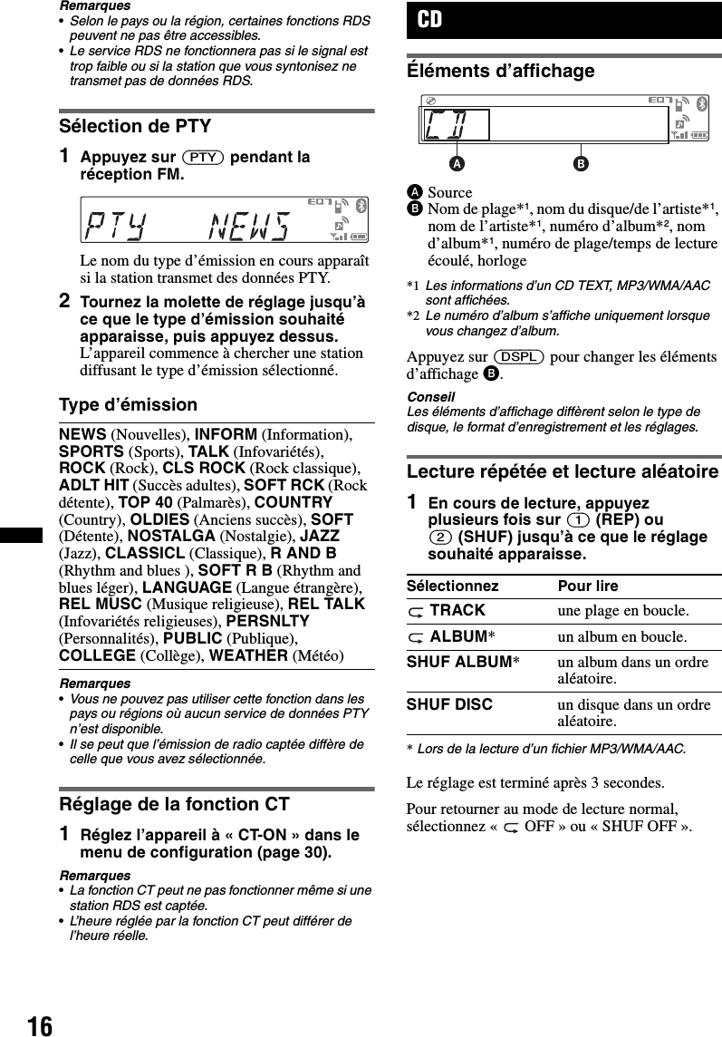 16Remarques•Selon le pays ou la région, certaines fonctions RDS peuvent ne pas être accessibles.•Le service RDS ne fonctionnera pas si le signal est trop faible ou si la station que vous syntonisez ne transmet pas de données RDS.Sélection de PTY1Appuyez sur (PTY) pendant la réception FM.Le nom du type d’émission en cours apparaît si la station transmet des données PTY.2Tournez la molette de réglage jusqu’à ce que le type d’émission souhaité apparaisse, puis appuyez dessus.L’appareil commence à chercher une station diffusant le type d’émission sélectionné.Type d’émissionRemarques•Vous ne pouvez pas utiliser cette fonction dans les pays ou régions où aucun service de données PTY n’est disponible.•Il se peut que l’émission de radio captée diffère de celle que vous avez sélectionnée.Réglage de la fonction CT1Réglez l’appareil à « CT-ON » dans le menu de configuration (page 30).Remarques•La fonction CT peut ne pas fonctionner même si une station RDS est captée.•L’heure réglée par la fonction CT peut différer de l’heure réelle.CDÉléments d’affichageASourceBNom de plage*1, nom du disque/de l’artiste*1, nom de l’artiste*1, numéro d’album*2, nom d’album*1, numéro de plage/temps de lecture écoulé, horloge*1 Les informations d’un CD TEXT, MP3/WMA/AAC sont affichées.*2 Le numéro d’album s’affiche uniquement lorsque vous changez d’album.Appuyez sur (DSPL) pour changer les éléments d’affichage B.ConseilLes éléments d’affichage diffèrent selon le type de disque, le format d’enregistrement et les réglages.Lecture répétée et lecture aléatoire1En cours de lecture, appuyez plusieurs fois sur (1) (REP) ou (2) (SHUF) jusqu’à ce que le réglage souhaité apparaisse.*Lors de la lecture d’un fichier MP3/WMA/AAC.Le réglage est terminé après 3 secondes.Pour retourner au mode de lecture normal, sélectionnez «  OFF » ou « SHUF OFF ».NEWS (Nouvelles), INFORM (Information), SPORTS (Sports), TALK (Infovariétés), ROCK (Rock), CLS ROCK (Rock classique), ADLT HIT (Succès adultes), SOFT RCK (Rock détente), TOP 40 (Palmarès), COUNTRY (Country), OLDIES (Anciens succès), SOFT (Détente), NOSTALGA (Nostalgie), JAZZ (Jazz), CLASSICL (Classique), R AND B (Rhythm and blues ), SOFT R B (Rhythm and blues léger), LANGUAGE (Langue étrangère), REL MUSC (Musique religieuse), REL TALK (Infovariétés religieuses), PERSNLTY (Personnalités), PUBLIC (Publique), COLLEGE (Collège), WEATHER (Météo)Sélectionnez Pour lire TRACK une plage en boucle. ALBUM* un album en boucle.SHUF ALBUM* un album dans un ordre aléatoire.SHUF DISC un disque dans un ordre aléatoire.