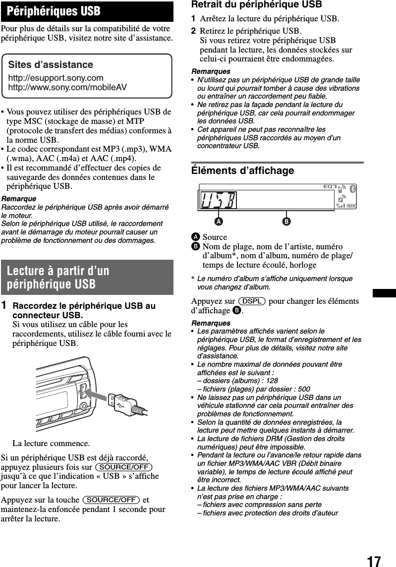 17Périphériques USBPour plus de détails sur la compatibilité de votre périphérique USB, visitez notre site d’assistance.• Vous pouvez utiliser des périphériques USB de type MSC (stockage de masse) et MTP (protocole de transfert des médias) conformes à la norme USB.• Le codec correspondant est MP3 (.mp3), WMA (.wma), AAC (.m4a) et AAC (.mp4).• Il est recommandé d’effectuer des copies de sauvegarde des données contenues dans le périphérique USB.RemarqueRaccordez le périphérique USB après avoir démarré le moteur.Selon le périphérique USB utilisé, le raccordement avant le démarrage du moteur pourrait causer un problème de fonctionnement ou des dommages.Lecture à partir d’un périphérique USB1Raccordez le périphérique USB au connecteur USB.Si vous utilisez un câble pour les raccordements, utilisez le câble fourni avec le périphérique USB.La lecture commence.Si un périphérique USB est déjà raccordé, appuyez plusieurs fois sur (SOURCE/OFF) jusqu’à ce que l’indication « USB » s’affiche pour lancer la lecture.Appuyez sur la touche (SOURCE/OFF) et maintenez-la enfoncée pendant 1 seconde pour arrêter la lecture.Retrait du périphérique USB1Arrêtez la lecture du périphérique USB.2Retirez le périphérique USB.Si vous retirez votre périphérique USB pendant la lecture, les données stockées sur celui-ci pourraient être endommagées.Remarques•N’utilisez pas un périphérique USB de grande taille ou lourd qui pourrait tomber à cause des vibrations ou entraîner un raccordement peu fiable.•Ne retirez pas la façade pendant la lecture du périphérique USB, car cela pourrait endommager les données USB.•Cet appareil ne peut pas reconnaître les périphériques USB raccordés au moyen d’un concentrateur USB. Éléments d’affichageASourceBNom de plage, nom de l’artiste, numéro d’album*, nom d’album, numéro de plage/temps de lecture écoulé, horloge*Le numéro d’album s’affiche uniquement lorsque vous changez d’album.Appuyez sur (DSPL) pour changer les éléments d’affichage B.Remarques•Les paramètres affichés varient selon le périphérique USB, le format d’enregistrement et les réglages. Pour plus de détails, visitez notre site d’assistance.•Le nombre maximal de données pouvant être affichées est le suivant :– dossiers (albums) : 128– fichiers (plages) par dossier : 500•Ne laissez pas un périphérique USB dans un véhicule stationné car cela pourrait entraîner des problèmes de fonctionnement.•Selon la quantité de données enregistrées, la lecture peut mettre quelques instants à démarrer.•La lecture de fichiers DRM (Gestion des droits numériques) peut être impossible.•Pendant la lecture ou l’avance/le retour rapide dans un fichier MP3/WMA/AAC VBR (Débit binaire variable), le temps de lecture écoulé affiché peut être incorrect.•La lecture des fichiers MP3/WMA/AAC suivants n’est pas prise en charge :– fichiers avec compression sans perte– fichiers avec protection des droits d’auteurSites d’assistancehttp://esupport.sony.comhttp://www.sony.com/mobileAV