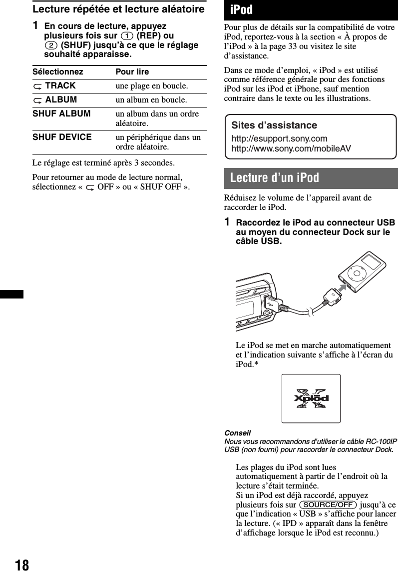 18Lecture répétée et lecture aléatoire1En cours de lecture, appuyez plusieurs fois sur (1) (REP) ou (2) (SHUF) jusqu’à ce que le réglage souhaité apparaisse.Le réglage est terminé après 3 secondes.Pour retourner au mode de lecture normal, sélectionnez «  OFF » ou « SHUF OFF ». iPodPour plus de détails sur la compatibilité de votre iPod, reportez-vous à la section « À propos de l’iPod » à la page 33 ou visitez le site d’assistance.Dans ce mode d’emploi, « iPod » est utilisé comme référence générale pour des fonctions iPod sur les iPod et iPhone, sauf mention contraire dans le texte ou les illustrations.Lecture d’un iPodRéduisez le volume de l’appareil avant de raccorder le iPod.1Raccordez le iPod au connecteur USB au moyen du connecteur Dock sur le câble USB.Le iPod se met en marche automatiquement et l’indication suivante s’affiche à l’écran du iPod.*ConseilNous vous recommandons d’utiliser le câble RC-100IP USB (non fourni) pour raccorder le connecteur Dock.Les plages du iPod sont lues automatiquement à partir de l’endroit où la lecture s’était terminée.Si un iPod est déjà raccordé, appuyez plusieurs fois sur (SOURCE/OFF) jusqu’à ce que l’indication « USB » s’affiche pour lancer la lecture. (« IPD » apparaît dans la fenêtre d’affichage lorsque le iPod est reconnu.)Sélectionnez Pour lire TRACK une plage en boucle. ALBUM un album en boucle.SHUF ALBUM un album dans un ordre aléatoire.SHUF DEVICE un périphérique dans un ordre aléatoire.Sites d’assistancehttp://esupport.sony.comhttp://www.sony.com/mobileAV