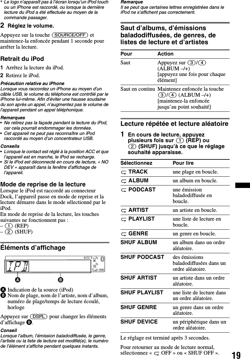 19*Le logo n’apparaît pas à l’écran lorsqu’un iPod touch ou un iPhone est raccordé, ou lorsque la dernière lecture du iPod a été effectuée au moyen de la commande passager.2Réglez le volume.Appuyez sur la touche (SOURCE/OFF) et maintenez-la enfoncée pendant 1 seconde pour arrêter la lecture.Retrait du iPod1Arrêtez la lecture du iPod.2Retirez le iPod.Précaution relative au iPhoneLorsque vous raccordez un iPhone au moyen d’un câble USB, le volume du téléphone est contrôlé par le iPhone lui-même. Afin d’éviter une hausse soudaine du son après un appel, n’augmentez pas le volume de l’appareil pendant un appel téléphonique.Remarques•Ne retirez pas la façade pendant la lecture du iPod, car cela pourrait endommager les données.•Cet appareil ne peut pas reconnaître un iPod raccordé au moyen d’un concentrateur USB.Conseils•Lorsque le contact est réglé à la position ACC et que l’appareil est en marche, le iPod se recharge.•Si le iPod est déconnecté en cours de lecture, « NO DEV » apparaît dans la fenêtre d’affichage de l’appareil.Mode de reprise de la lectureLorsque le iPod est raccordé au connecteur Dock, l’appareil passe en mode de reprise et la lecture démarre dans le mode sélectionné par le iPod.En mode de reprise de la lecture, les touches suivantes ne fonctionnent pas :– (1) (REP)– (2) (SHUF) Éléments d’affichageAIndication de la source (iPod)BNom de plage, nom de l’artiste, nom d’album, numéro de plage/temps de lecture écoulé, horlogeAppuyez sur (DSPL) pour changer les éléments d’affichage B.ConseilLorsque l’album, l’émission baladodiffusée, le genre, l’artiste ou la liste de lecture est modifié(e), le numéro de l’élément s’affiche pendant quelques instants.RemarqueIl se peut que certaines lettres enregistrées dans le iPod ne s’affichent pas correctement.Saut d’albums, d’émissions baladodiffusées, de genres, de listes de lecture et d’artistesLecture répétée et lecture aléatoire1En cours de lecture, appuyez plusieurs fois sur (1) (REP) ou (2) (SHUF) jusqu’à ce que le réglage souhaité apparaisse.Le réglage est terminé après 3 secondes.Pour retourner au mode de lecture normal, sélectionnez «  OFF » ou « SHUF OFF ».Pour ActionSaut Appuyez sur (3)/(4) (ALBUM –/+) [appuyez une fois pour chaque élément]Saut en continu Maintenez enfoncée la touche (3)/(4) (ALBUM –/+) [maintenez-la enfoncée jusqu’au point souhaité]Sélectionnez Pour lire TRACK une plage en boucle. ALBUM un album en boucle. PODCAST une émission baladodiffusée en boucle. ARTIST un artiste en boucle. PLAYLIST une liste de lecture en boucle. GENRE un genre en boucle.SHUF ALBUM un album dans un ordre aléatoire.SHUF PODCAST des émissions baladodiffusées dans un ordre aléatoire.SHUF ARTIST un artiste dans un ordre aléatoire.SHUF PLAYLIST une liste de lecture dans un ordre aléatoire.SHUF GENRE un genre dans un ordre aléatoire.SHUF DEVICE un périphérique dans un ordre aléatoire.